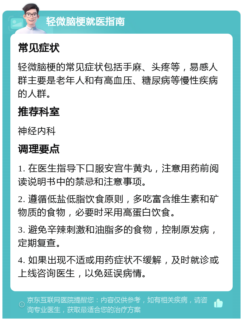 轻微脑梗就医指南 常见症状 轻微脑梗的常见症状包括手麻、头疼等，易感人群主要是老年人和有高血压、糖尿病等慢性疾病的人群。 推荐科室 神经内科 调理要点 1. 在医生指导下口服安宫牛黄丸，注意用药前阅读说明书中的禁忌和注意事项。 2. 遵循低盐低脂饮食原则，多吃富含维生素和矿物质的食物，必要时采用高蛋白饮食。 3. 避免辛辣刺激和油脂多的食物，控制原发病，定期复查。 4. 如果出现不适或用药症状不缓解，及时就诊或上线咨询医生，以免延误病情。