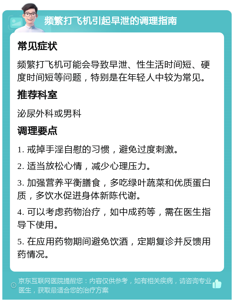 频繁打飞机引起早泄的调理指南 常见症状 频繁打飞机可能会导致早泄、性生活时间短、硬度时间短等问题，特别是在年轻人中较为常见。 推荐科室 泌尿外科或男科 调理要点 1. 戒掉手淫自慰的习惯，避免过度刺激。 2. 适当放松心情，减少心理压力。 3. 加强营养平衡膳食，多吃绿叶蔬菜和优质蛋白质，多饮水促进身体新陈代谢。 4. 可以考虑药物治疗，如中成药等，需在医生指导下使用。 5. 在应用药物期间避免饮酒，定期复诊并反馈用药情况。