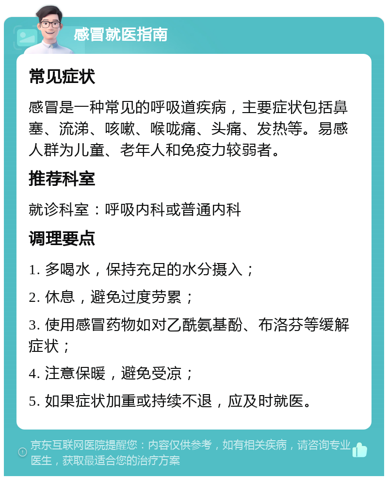 感冒就医指南 常见症状 感冒是一种常见的呼吸道疾病，主要症状包括鼻塞、流涕、咳嗽、喉咙痛、头痛、发热等。易感人群为儿童、老年人和免疫力较弱者。 推荐科室 就诊科室：呼吸内科或普通内科 调理要点 1. 多喝水，保持充足的水分摄入； 2. 休息，避免过度劳累； 3. 使用感冒药物如对乙酰氨基酚、布洛芬等缓解症状； 4. 注意保暖，避免受凉； 5. 如果症状加重或持续不退，应及时就医。