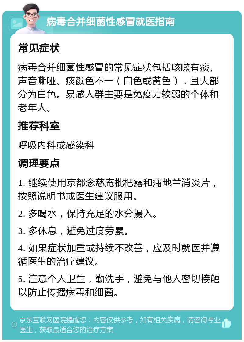 病毒合并细菌性感冒就医指南 常见症状 病毒合并细菌性感冒的常见症状包括咳嗽有痰、声音嘶哑、痰颜色不一（白色或黄色），且大部分为白色。易感人群主要是免疫力较弱的个体和老年人。 推荐科室 呼吸内科或感染科 调理要点 1. 继续使用京都念慈庵枇杷露和蒲地兰消炎片，按照说明书或医生建议服用。 2. 多喝水，保持充足的水分摄入。 3. 多休息，避免过度劳累。 4. 如果症状加重或持续不改善，应及时就医并遵循医生的治疗建议。 5. 注意个人卫生，勤洗手，避免与他人密切接触以防止传播病毒和细菌。