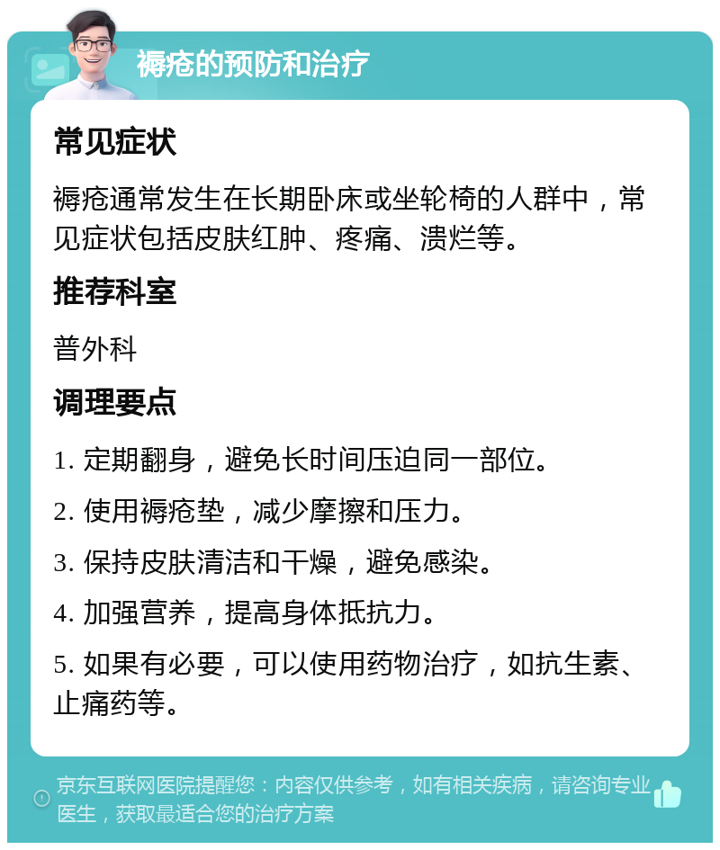 褥疮的预防和治疗 常见症状 褥疮通常发生在长期卧床或坐轮椅的人群中，常见症状包括皮肤红肿、疼痛、溃烂等。 推荐科室 普外科 调理要点 1. 定期翻身，避免长时间压迫同一部位。 2. 使用褥疮垫，减少摩擦和压力。 3. 保持皮肤清洁和干燥，避免感染。 4. 加强营养，提高身体抵抗力。 5. 如果有必要，可以使用药物治疗，如抗生素、止痛药等。