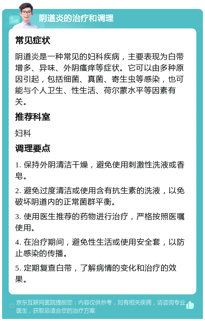 阴道炎的治疗和调理 常见症状 阴道炎是一种常见的妇科疾病，主要表现为白带增多、异味、外阴瘙痒等症状。它可以由多种原因引起，包括细菌、真菌、寄生虫等感染，也可能与个人卫生、性生活、荷尔蒙水平等因素有关。 推荐科室 妇科 调理要点 1. 保持外阴清洁干燥，避免使用刺激性洗液或香皂。 2. 避免过度清洁或使用含有抗生素的洗液，以免破坏阴道内的正常菌群平衡。 3. 使用医生推荐的药物进行治疗，严格按照医嘱使用。 4. 在治疗期间，避免性生活或使用安全套，以防止感染的传播。 5. 定期复查白带，了解病情的变化和治疗的效果。