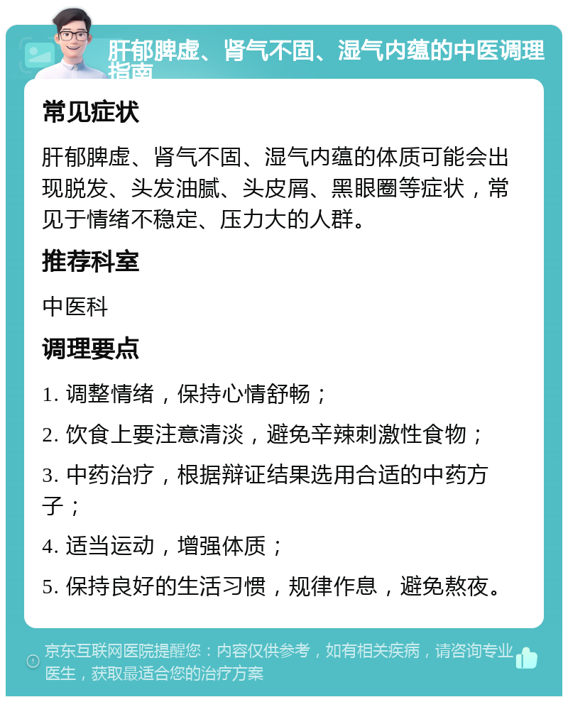 肝郁脾虚、肾气不固、湿气内蕴的中医调理指南 常见症状 肝郁脾虚、肾气不固、湿气内蕴的体质可能会出现脱发、头发油腻、头皮屑、黑眼圈等症状，常见于情绪不稳定、压力大的人群。 推荐科室 中医科 调理要点 1. 调整情绪，保持心情舒畅； 2. 饮食上要注意清淡，避免辛辣刺激性食物； 3. 中药治疗，根据辩证结果选用合适的中药方子； 4. 适当运动，增强体质； 5. 保持良好的生活习惯，规律作息，避免熬夜。