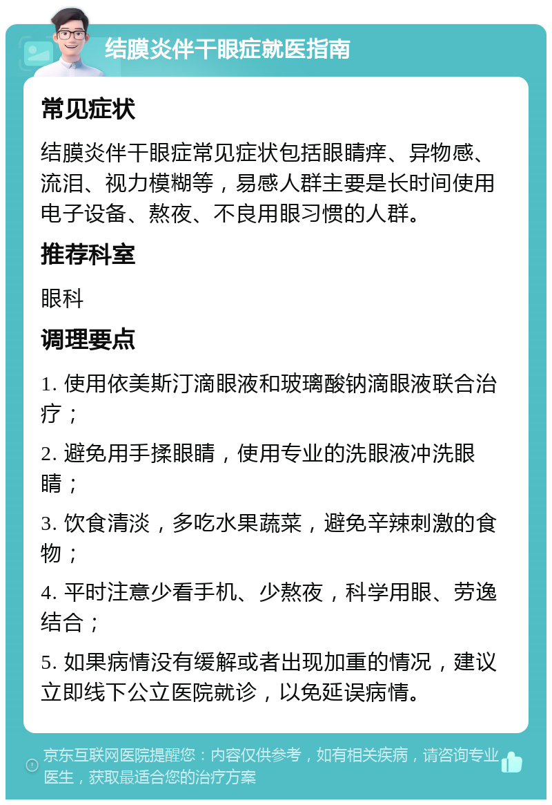 结膜炎伴干眼症就医指南 常见症状 结膜炎伴干眼症常见症状包括眼睛痒、异物感、流泪、视力模糊等，易感人群主要是长时间使用电子设备、熬夜、不良用眼习惯的人群。 推荐科室 眼科 调理要点 1. 使用依美斯汀滴眼液和玻璃酸钠滴眼液联合治疗； 2. 避免用手揉眼睛，使用专业的洗眼液冲洗眼睛； 3. 饮食清淡，多吃水果蔬菜，避免辛辣刺激的食物； 4. 平时注意少看手机、少熬夜，科学用眼、劳逸结合； 5. 如果病情没有缓解或者出现加重的情况，建议立即线下公立医院就诊，以免延误病情。