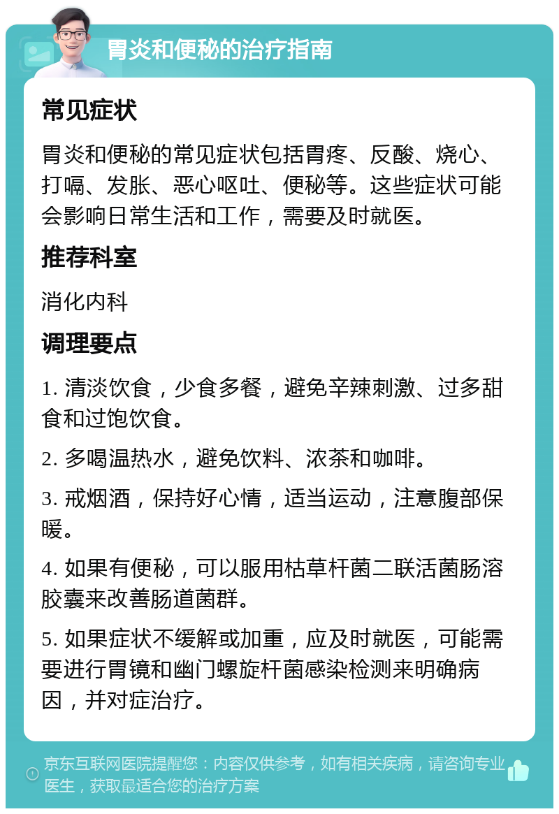 胃炎和便秘的治疗指南 常见症状 胃炎和便秘的常见症状包括胃疼、反酸、烧心、打嗝、发胀、恶心呕吐、便秘等。这些症状可能会影响日常生活和工作，需要及时就医。 推荐科室 消化内科 调理要点 1. 清淡饮食，少食多餐，避免辛辣刺激、过多甜食和过饱饮食。 2. 多喝温热水，避免饮料、浓茶和咖啡。 3. 戒烟酒，保持好心情，适当运动，注意腹部保暖。 4. 如果有便秘，可以服用枯草杆菌二联活菌肠溶胶囊来改善肠道菌群。 5. 如果症状不缓解或加重，应及时就医，可能需要进行胃镜和幽门螺旋杆菌感染检测来明确病因，并对症治疗。