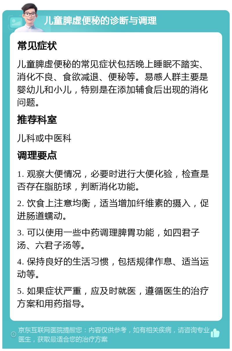 儿童脾虚便秘的诊断与调理 常见症状 儿童脾虚便秘的常见症状包括晚上睡眠不踏实、消化不良、食欲减退、便秘等。易感人群主要是婴幼儿和小儿，特别是在添加辅食后出现的消化问题。 推荐科室 儿科或中医科 调理要点 1. 观察大便情况，必要时进行大便化验，检查是否存在脂肪球，判断消化功能。 2. 饮食上注意均衡，适当增加纤维素的摄入，促进肠道蠕动。 3. 可以使用一些中药调理脾胃功能，如四君子汤、六君子汤等。 4. 保持良好的生活习惯，包括规律作息、适当运动等。 5. 如果症状严重，应及时就医，遵循医生的治疗方案和用药指导。