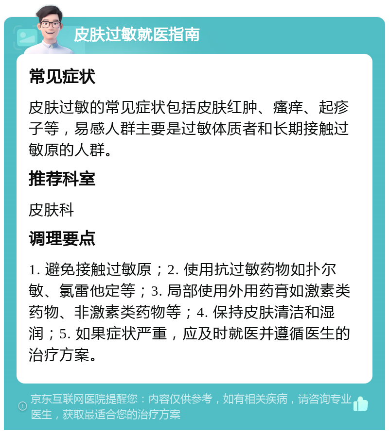 皮肤过敏就医指南 常见症状 皮肤过敏的常见症状包括皮肤红肿、瘙痒、起疹子等，易感人群主要是过敏体质者和长期接触过敏原的人群。 推荐科室 皮肤科 调理要点 1. 避免接触过敏原；2. 使用抗过敏药物如扑尔敏、氯雷他定等；3. 局部使用外用药膏如激素类药物、非激素类药物等；4. 保持皮肤清洁和湿润；5. 如果症状严重，应及时就医并遵循医生的治疗方案。