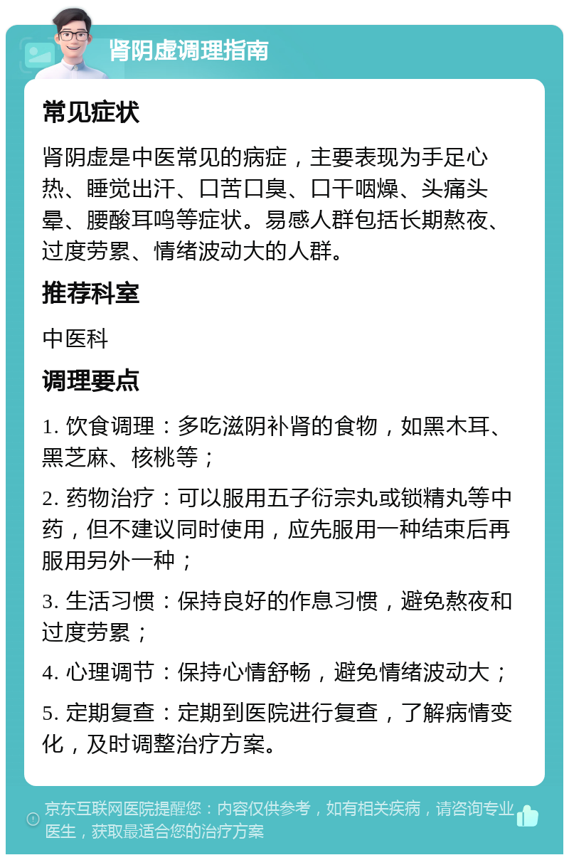 肾阴虚调理指南 常见症状 肾阴虚是中医常见的病症，主要表现为手足心热、睡觉出汗、口苦口臭、口干咽燥、头痛头晕、腰酸耳鸣等症状。易感人群包括长期熬夜、过度劳累、情绪波动大的人群。 推荐科室 中医科 调理要点 1. 饮食调理：多吃滋阴补肾的食物，如黑木耳、黑芝麻、核桃等； 2. 药物治疗：可以服用五子衍宗丸或锁精丸等中药，但不建议同时使用，应先服用一种结束后再服用另外一种； 3. 生活习惯：保持良好的作息习惯，避免熬夜和过度劳累； 4. 心理调节：保持心情舒畅，避免情绪波动大； 5. 定期复查：定期到医院进行复查，了解病情变化，及时调整治疗方案。