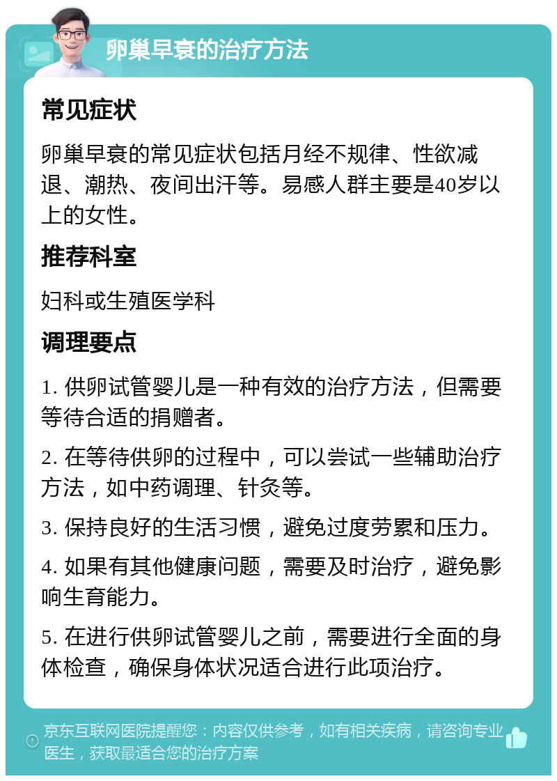 卵巢早衰的治疗方法 常见症状 卵巢早衰的常见症状包括月经不规律、性欲减退、潮热、夜间出汗等。易感人群主要是40岁以上的女性。 推荐科室 妇科或生殖医学科 调理要点 1. 供卵试管婴儿是一种有效的治疗方法，但需要等待合适的捐赠者。 2. 在等待供卵的过程中，可以尝试一些辅助治疗方法，如中药调理、针灸等。 3. 保持良好的生活习惯，避免过度劳累和压力。 4. 如果有其他健康问题，需要及时治疗，避免影响生育能力。 5. 在进行供卵试管婴儿之前，需要进行全面的身体检查，确保身体状况适合进行此项治疗。