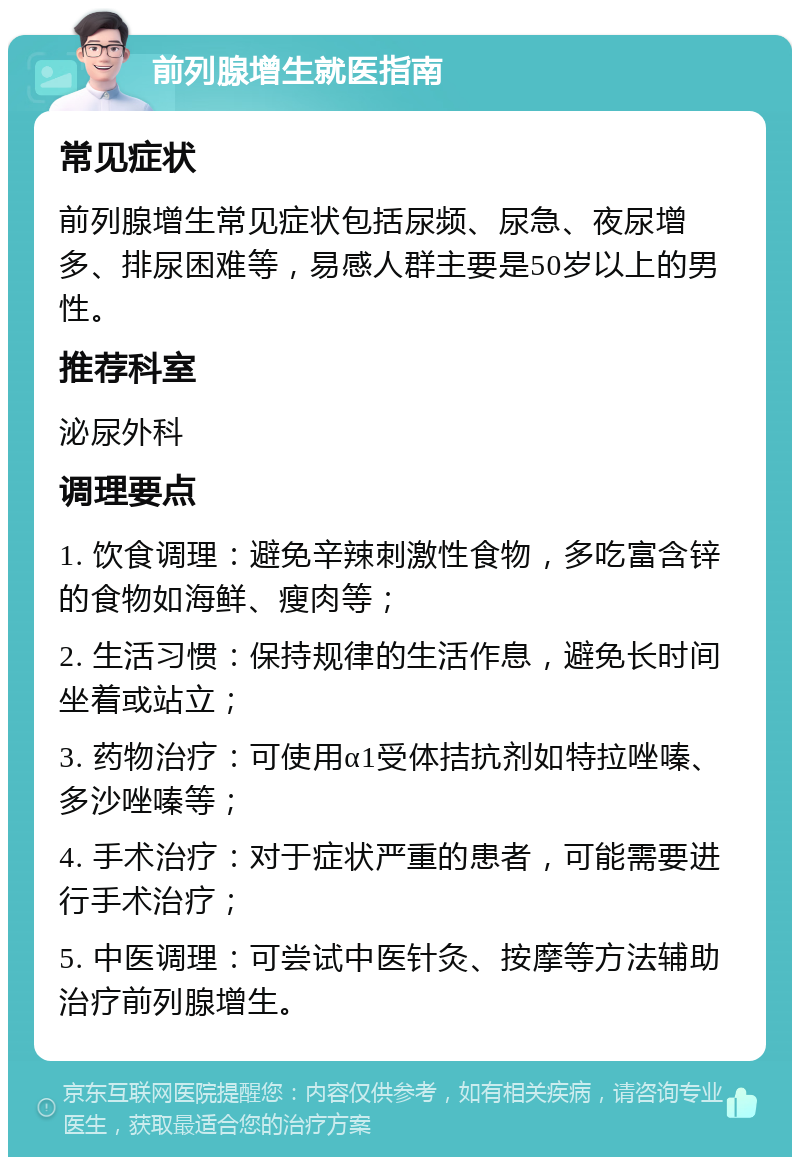 前列腺增生就医指南 常见症状 前列腺增生常见症状包括尿频、尿急、夜尿增多、排尿困难等，易感人群主要是50岁以上的男性。 推荐科室 泌尿外科 调理要点 1. 饮食调理：避免辛辣刺激性食物，多吃富含锌的食物如海鲜、瘦肉等； 2. 生活习惯：保持规律的生活作息，避免长时间坐着或站立； 3. 药物治疗：可使用α1受体拮抗剂如特拉唑嗪、多沙唑嗪等； 4. 手术治疗：对于症状严重的患者，可能需要进行手术治疗； 5. 中医调理：可尝试中医针灸、按摩等方法辅助治疗前列腺增生。