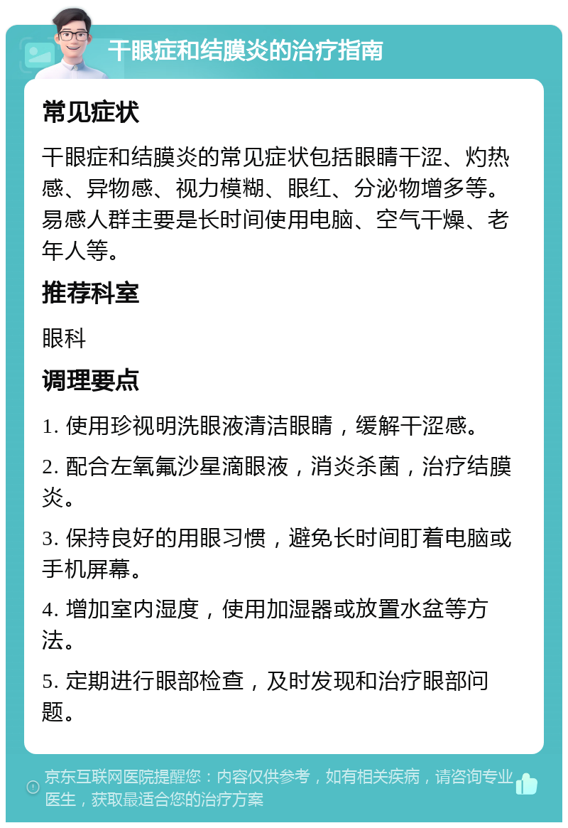 干眼症和结膜炎的治疗指南 常见症状 干眼症和结膜炎的常见症状包括眼睛干涩、灼热感、异物感、视力模糊、眼红、分泌物增多等。易感人群主要是长时间使用电脑、空气干燥、老年人等。 推荐科室 眼科 调理要点 1. 使用珍视明洗眼液清洁眼睛，缓解干涩感。 2. 配合左氧氟沙星滴眼液，消炎杀菌，治疗结膜炎。 3. 保持良好的用眼习惯，避免长时间盯着电脑或手机屏幕。 4. 增加室内湿度，使用加湿器或放置水盆等方法。 5. 定期进行眼部检查，及时发现和治疗眼部问题。