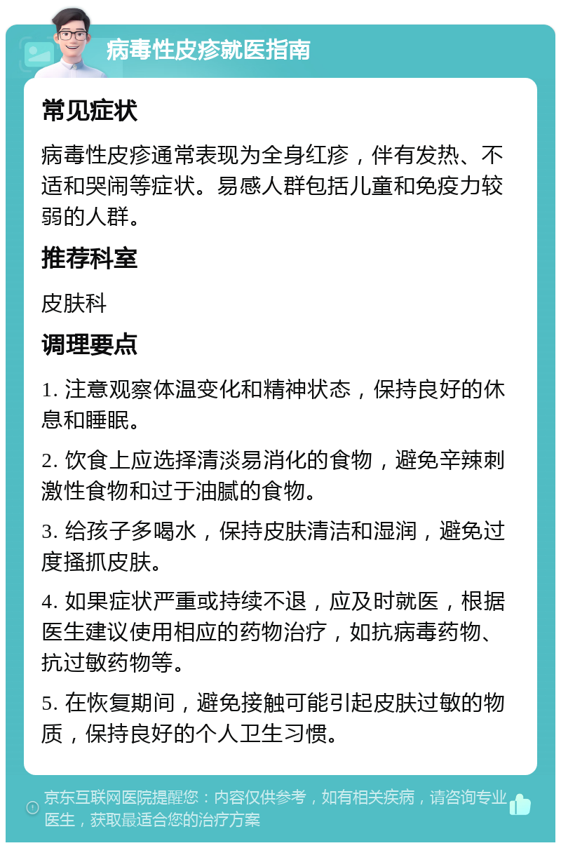 病毒性皮疹就医指南 常见症状 病毒性皮疹通常表现为全身红疹，伴有发热、不适和哭闹等症状。易感人群包括儿童和免疫力较弱的人群。 推荐科室 皮肤科 调理要点 1. 注意观察体温变化和精神状态，保持良好的休息和睡眠。 2. 饮食上应选择清淡易消化的食物，避免辛辣刺激性食物和过于油腻的食物。 3. 给孩子多喝水，保持皮肤清洁和湿润，避免过度搔抓皮肤。 4. 如果症状严重或持续不退，应及时就医，根据医生建议使用相应的药物治疗，如抗病毒药物、抗过敏药物等。 5. 在恢复期间，避免接触可能引起皮肤过敏的物质，保持良好的个人卫生习惯。