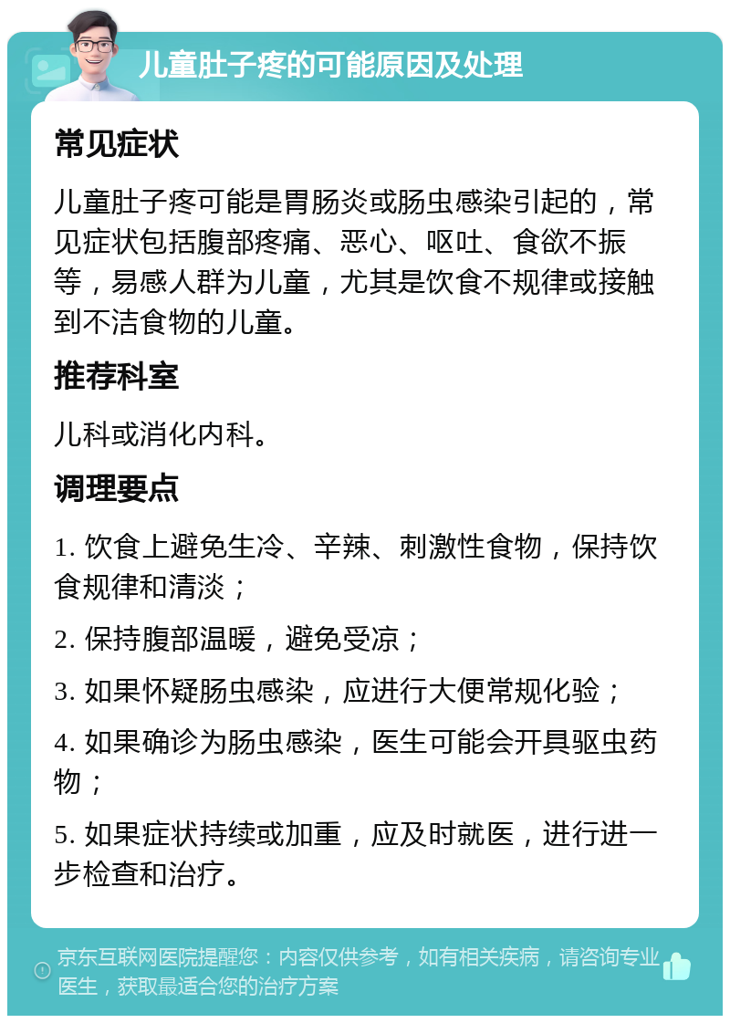 儿童肚子疼的可能原因及处理 常见症状 儿童肚子疼可能是胃肠炎或肠虫感染引起的，常见症状包括腹部疼痛、恶心、呕吐、食欲不振等，易感人群为儿童，尤其是饮食不规律或接触到不洁食物的儿童。 推荐科室 儿科或消化内科。 调理要点 1. 饮食上避免生冷、辛辣、刺激性食物，保持饮食规律和清淡； 2. 保持腹部温暖，避免受凉； 3. 如果怀疑肠虫感染，应进行大便常规化验； 4. 如果确诊为肠虫感染，医生可能会开具驱虫药物； 5. 如果症状持续或加重，应及时就医，进行进一步检查和治疗。