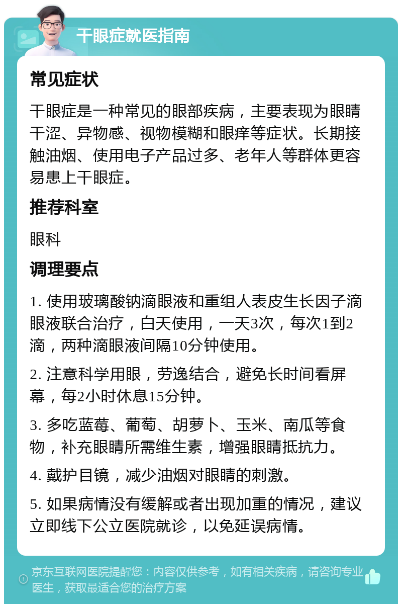 干眼症就医指南 常见症状 干眼症是一种常见的眼部疾病，主要表现为眼睛干涩、异物感、视物模糊和眼痒等症状。长期接触油烟、使用电子产品过多、老年人等群体更容易患上干眼症。 推荐科室 眼科 调理要点 1. 使用玻璃酸钠滴眼液和重组人表皮生长因子滴眼液联合治疗，白天使用，一天3次，每次1到2滴，两种滴眼液间隔10分钟使用。 2. 注意科学用眼，劳逸结合，避免长时间看屏幕，每2小时休息15分钟。 3. 多吃蓝莓、葡萄、胡萝卜、玉米、南瓜等食物，补充眼睛所需维生素，增强眼睛抵抗力。 4. 戴护目镜，减少油烟对眼睛的刺激。 5. 如果病情没有缓解或者出现加重的情况，建议立即线下公立医院就诊，以免延误病情。