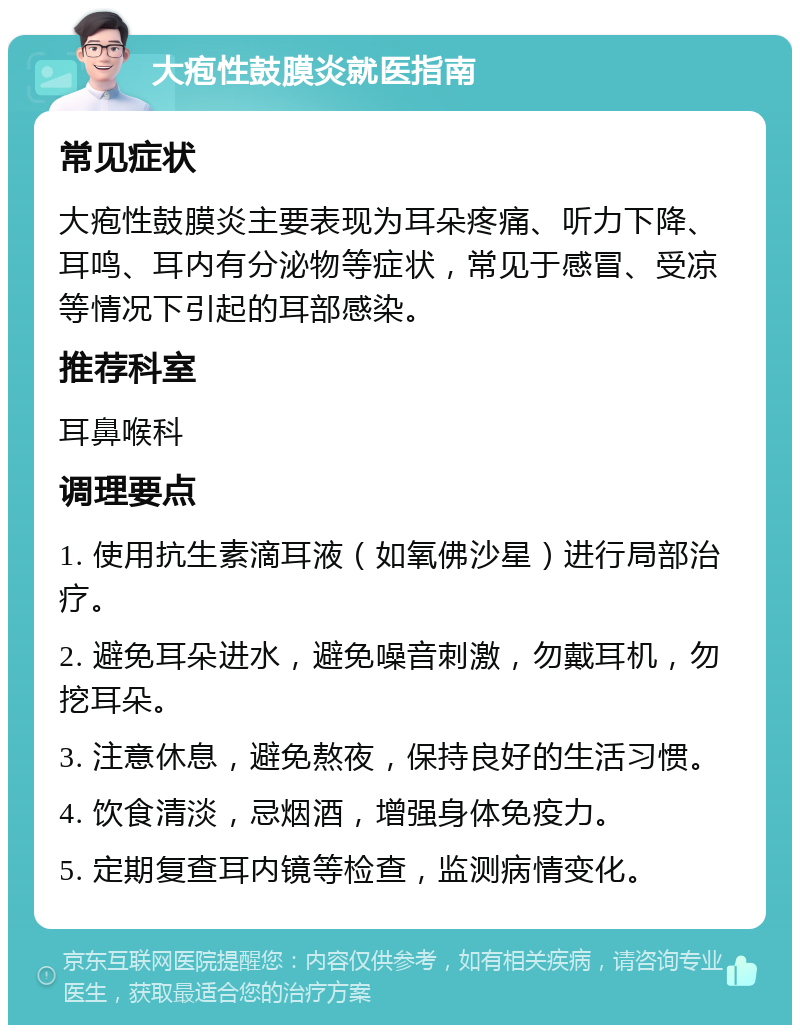 大疱性鼓膜炎就医指南 常见症状 大疱性鼓膜炎主要表现为耳朵疼痛、听力下降、耳鸣、耳内有分泌物等症状，常见于感冒、受凉等情况下引起的耳部感染。 推荐科室 耳鼻喉科 调理要点 1. 使用抗生素滴耳液（如氧佛沙星）进行局部治疗。 2. 避免耳朵进水，避免噪音刺激，勿戴耳机，勿挖耳朵。 3. 注意休息，避免熬夜，保持良好的生活习惯。 4. 饮食清淡，忌烟酒，增强身体免疫力。 5. 定期复查耳内镜等检查，监测病情变化。