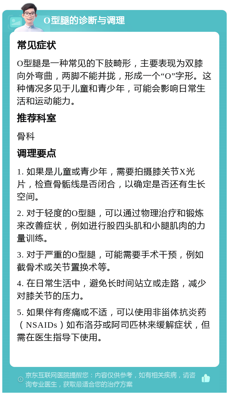 O型腿的诊断与调理 常见症状 O型腿是一种常见的下肢畸形，主要表现为双膝向外弯曲，两脚不能并拢，形成一个“O”字形。这种情况多见于儿童和青少年，可能会影响日常生活和运动能力。 推荐科室 骨科 调理要点 1. 如果是儿童或青少年，需要拍摄膝关节X光片，检查骨骺线是否闭合，以确定是否还有生长空间。 2. 对于轻度的O型腿，可以通过物理治疗和锻炼来改善症状，例如进行股四头肌和小腿肌肉的力量训练。 3. 对于严重的O型腿，可能需要手术干预，例如截骨术或关节置换术等。 4. 在日常生活中，避免长时间站立或走路，减少对膝关节的压力。 5. 如果伴有疼痛或不适，可以使用非甾体抗炎药（NSAIDs）如布洛芬或阿司匹林来缓解症状，但需在医生指导下使用。