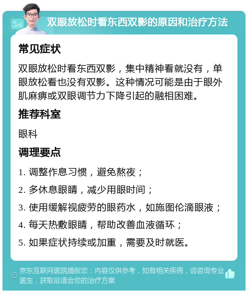 双眼放松时看东西双影的原因和治疗方法 常见症状 双眼放松时看东西双影，集中精神看就没有，单眼放松看也没有双影。这种情况可能是由于眼外肌麻痹或双眼调节力下降引起的融相困难。 推荐科室 眼科 调理要点 1. 调整作息习惯，避免熬夜； 2. 多休息眼睛，减少用眼时间； 3. 使用缓解视疲劳的眼药水，如施图伦滴眼液； 4. 每天热敷眼睛，帮助改善血液循环； 5. 如果症状持续或加重，需要及时就医。