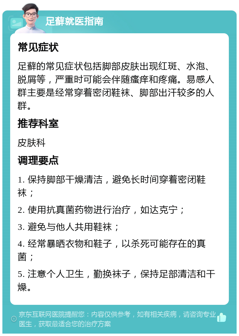 足藓就医指南 常见症状 足藓的常见症状包括脚部皮肤出现红斑、水泡、脱屑等，严重时可能会伴随瘙痒和疼痛。易感人群主要是经常穿着密闭鞋袜、脚部出汗较多的人群。 推荐科室 皮肤科 调理要点 1. 保持脚部干燥清洁，避免长时间穿着密闭鞋袜； 2. 使用抗真菌药物进行治疗，如达克宁； 3. 避免与他人共用鞋袜； 4. 经常暴晒衣物和鞋子，以杀死可能存在的真菌； 5. 注意个人卫生，勤换袜子，保持足部清洁和干燥。