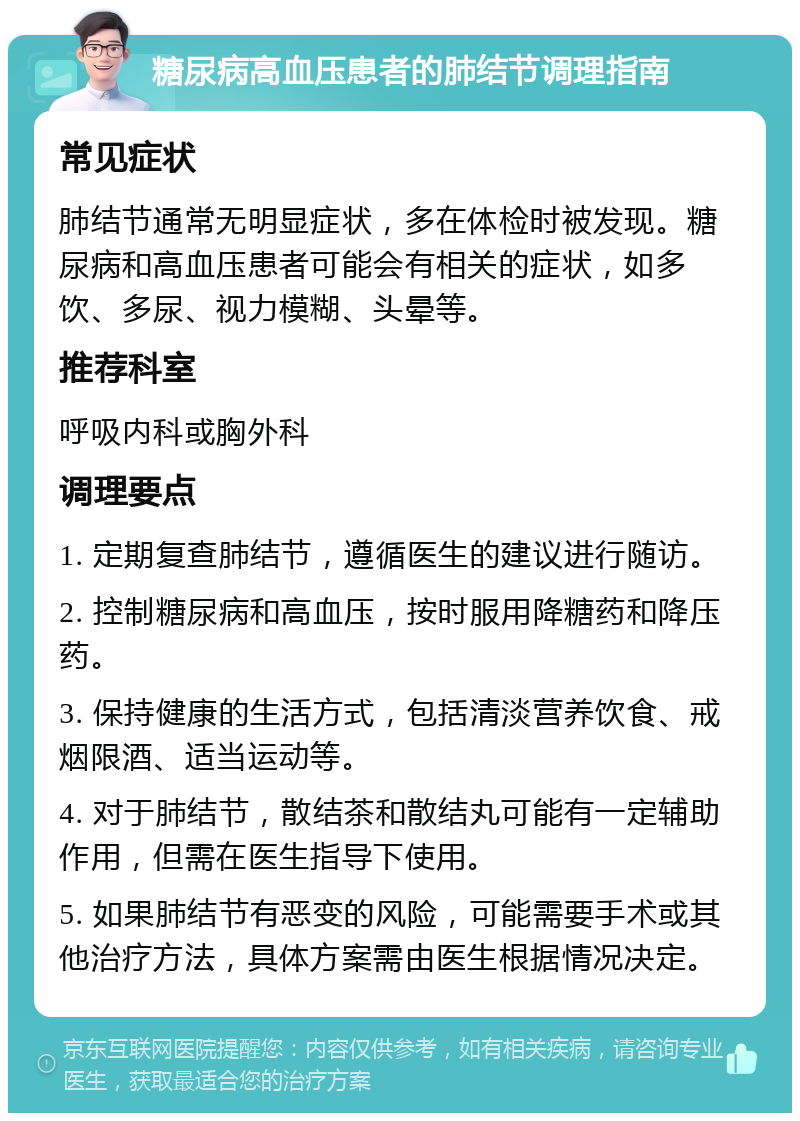 糖尿病高血压患者的肺结节调理指南 常见症状 肺结节通常无明显症状，多在体检时被发现。糖尿病和高血压患者可能会有相关的症状，如多饮、多尿、视力模糊、头晕等。 推荐科室 呼吸内科或胸外科 调理要点 1. 定期复查肺结节，遵循医生的建议进行随访。 2. 控制糖尿病和高血压，按时服用降糖药和降压药。 3. 保持健康的生活方式，包括清淡营养饮食、戒烟限酒、适当运动等。 4. 对于肺结节，散结茶和散结丸可能有一定辅助作用，但需在医生指导下使用。 5. 如果肺结节有恶变的风险，可能需要手术或其他治疗方法，具体方案需由医生根据情况决定。