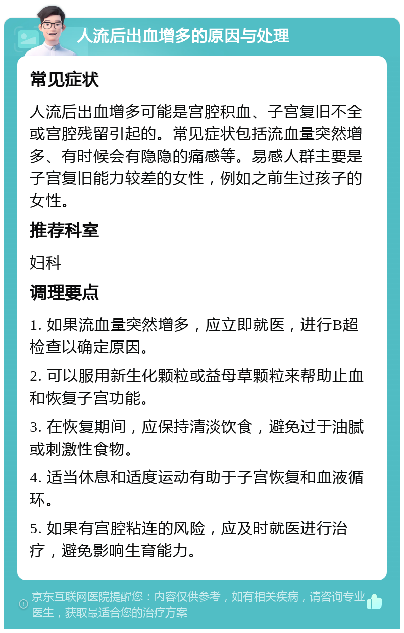 人流后出血增多的原因与处理 常见症状 人流后出血增多可能是宫腔积血、子宫复旧不全或宫腔残留引起的。常见症状包括流血量突然增多、有时候会有隐隐的痛感等。易感人群主要是子宫复旧能力较差的女性，例如之前生过孩子的女性。 推荐科室 妇科 调理要点 1. 如果流血量突然增多，应立即就医，进行B超检查以确定原因。 2. 可以服用新生化颗粒或益母草颗粒来帮助止血和恢复子宫功能。 3. 在恢复期间，应保持清淡饮食，避免过于油腻或刺激性食物。 4. 适当休息和适度运动有助于子宫恢复和血液循环。 5. 如果有宫腔粘连的风险，应及时就医进行治疗，避免影响生育能力。