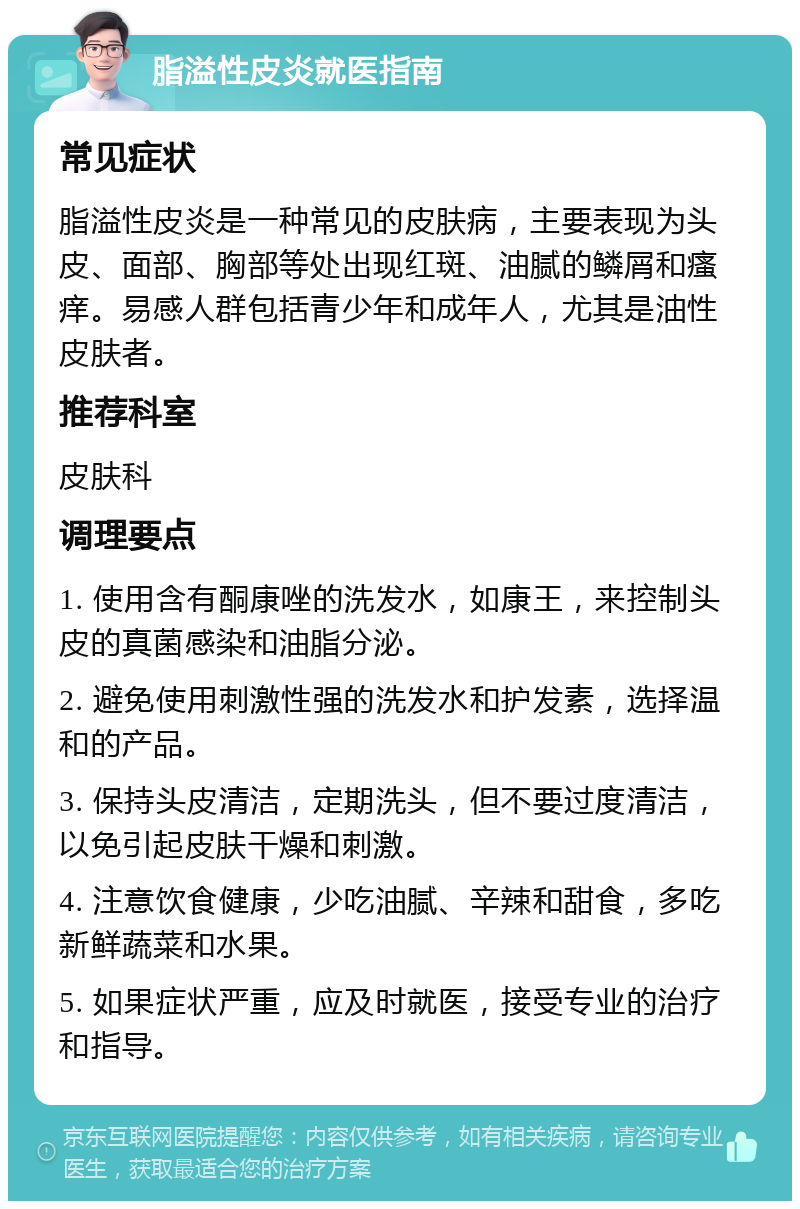 脂溢性皮炎就医指南 常见症状 脂溢性皮炎是一种常见的皮肤病，主要表现为头皮、面部、胸部等处出现红斑、油腻的鳞屑和瘙痒。易感人群包括青少年和成年人，尤其是油性皮肤者。 推荐科室 皮肤科 调理要点 1. 使用含有酮康唑的洗发水，如康王，来控制头皮的真菌感染和油脂分泌。 2. 避免使用刺激性强的洗发水和护发素，选择温和的产品。 3. 保持头皮清洁，定期洗头，但不要过度清洁，以免引起皮肤干燥和刺激。 4. 注意饮食健康，少吃油腻、辛辣和甜食，多吃新鲜蔬菜和水果。 5. 如果症状严重，应及时就医，接受专业的治疗和指导。