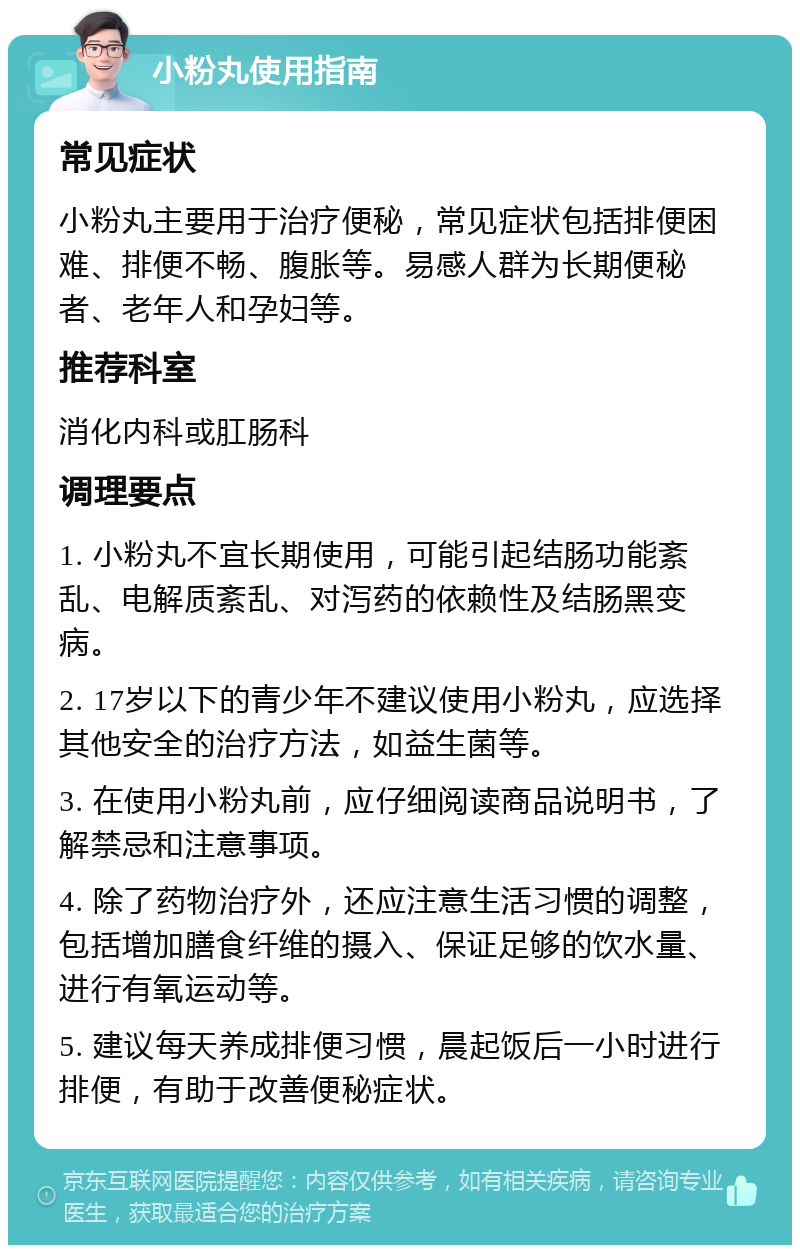 小粉丸使用指南 常见症状 小粉丸主要用于治疗便秘，常见症状包括排便困难、排便不畅、腹胀等。易感人群为长期便秘者、老年人和孕妇等。 推荐科室 消化内科或肛肠科 调理要点 1. 小粉丸不宜长期使用，可能引起结肠功能紊乱、电解质紊乱、对泻药的依赖性及结肠黑变病。 2. 17岁以下的青少年不建议使用小粉丸，应选择其他安全的治疗方法，如益生菌等。 3. 在使用小粉丸前，应仔细阅读商品说明书，了解禁忌和注意事项。 4. 除了药物治疗外，还应注意生活习惯的调整，包括增加膳食纤维的摄入、保证足够的饮水量、进行有氧运动等。 5. 建议每天养成排便习惯，晨起饭后一小时进行排便，有助于改善便秘症状。