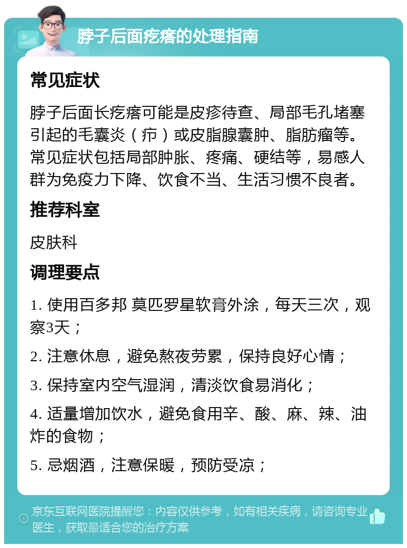 脖子后面疙瘩的处理指南 常见症状 脖子后面长疙瘩可能是皮疹待查、局部毛孔堵塞引起的毛囊炎（疖）或皮脂腺囊肿、脂肪瘤等。常见症状包括局部肿胀、疼痛、硬结等，易感人群为免疫力下降、饮食不当、生活习惯不良者。 推荐科室 皮肤科 调理要点 1. 使用百多邦 莫匹罗星软膏外涂，每天三次，观察3天； 2. 注意休息，避免熬夜劳累，保持良好心情； 3. 保持室内空气湿润，清淡饮食易消化； 4. 适量增加饮水，避免食用辛、酸、麻、辣、油炸的食物； 5. 忌烟酒，注意保暖，预防受凉；