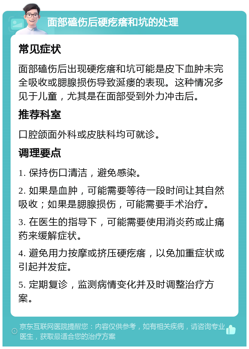 面部磕伤后硬疙瘩和坑的处理 常见症状 面部磕伤后出现硬疙瘩和坑可能是皮下血肿未完全吸收或腮腺损伤导致涎瘘的表现。这种情况多见于儿童，尤其是在面部受到外力冲击后。 推荐科室 口腔颌面外科或皮肤科均可就诊。 调理要点 1. 保持伤口清洁，避免感染。 2. 如果是血肿，可能需要等待一段时间让其自然吸收；如果是腮腺损伤，可能需要手术治疗。 3. 在医生的指导下，可能需要使用消炎药或止痛药来缓解症状。 4. 避免用力按摩或挤压硬疙瘩，以免加重症状或引起并发症。 5. 定期复诊，监测病情变化并及时调整治疗方案。