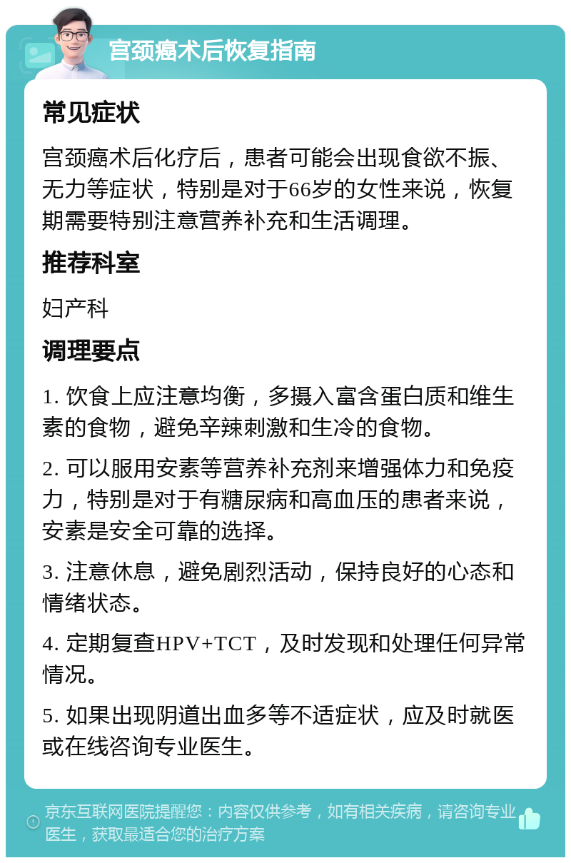 宫颈癌术后恢复指南 常见症状 宫颈癌术后化疗后，患者可能会出现食欲不振、无力等症状，特别是对于66岁的女性来说，恢复期需要特别注意营养补充和生活调理。 推荐科室 妇产科 调理要点 1. 饮食上应注意均衡，多摄入富含蛋白质和维生素的食物，避免辛辣刺激和生冷的食物。 2. 可以服用安素等营养补充剂来增强体力和免疫力，特别是对于有糖尿病和高血压的患者来说，安素是安全可靠的选择。 3. 注意休息，避免剧烈活动，保持良好的心态和情绪状态。 4. 定期复查HPV+TCT，及时发现和处理任何异常情况。 5. 如果出现阴道出血多等不适症状，应及时就医或在线咨询专业医生。