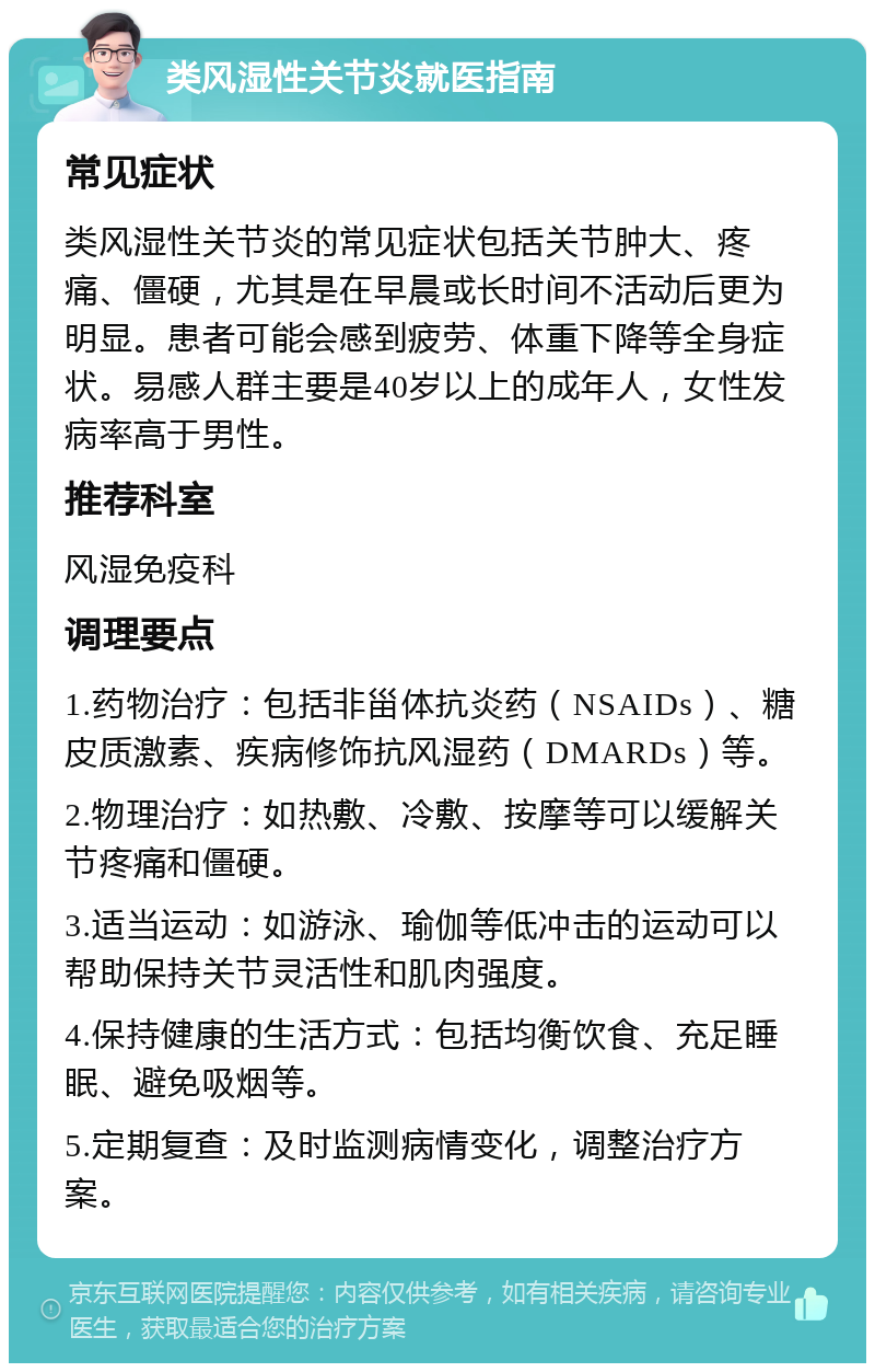 类风湿性关节炎就医指南 常见症状 类风湿性关节炎的常见症状包括关节肿大、疼痛、僵硬，尤其是在早晨或长时间不活动后更为明显。患者可能会感到疲劳、体重下降等全身症状。易感人群主要是40岁以上的成年人，女性发病率高于男性。 推荐科室 风湿免疫科 调理要点 1.药物治疗：包括非甾体抗炎药（NSAIDs）、糖皮质激素、疾病修饰抗风湿药（DMARDs）等。 2.物理治疗：如热敷、冷敷、按摩等可以缓解关节疼痛和僵硬。 3.适当运动：如游泳、瑜伽等低冲击的运动可以帮助保持关节灵活性和肌肉强度。 4.保持健康的生活方式：包括均衡饮食、充足睡眠、避免吸烟等。 5.定期复查：及时监测病情变化，调整治疗方案。