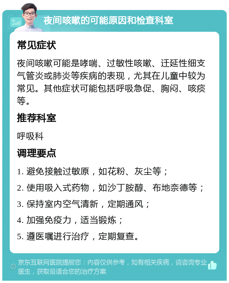 夜间咳嗽的可能原因和检查科室 常见症状 夜间咳嗽可能是哮喘、过敏性咳嗽、迁延性细支气管炎或肺炎等疾病的表现，尤其在儿童中较为常见。其他症状可能包括呼吸急促、胸闷、咳痰等。 推荐科室 呼吸科 调理要点 1. 避免接触过敏原，如花粉、灰尘等； 2. 使用吸入式药物，如沙丁胺醇、布地奈德等； 3. 保持室内空气清新，定期通风； 4. 加强免疫力，适当锻炼； 5. 遵医嘱进行治疗，定期复查。