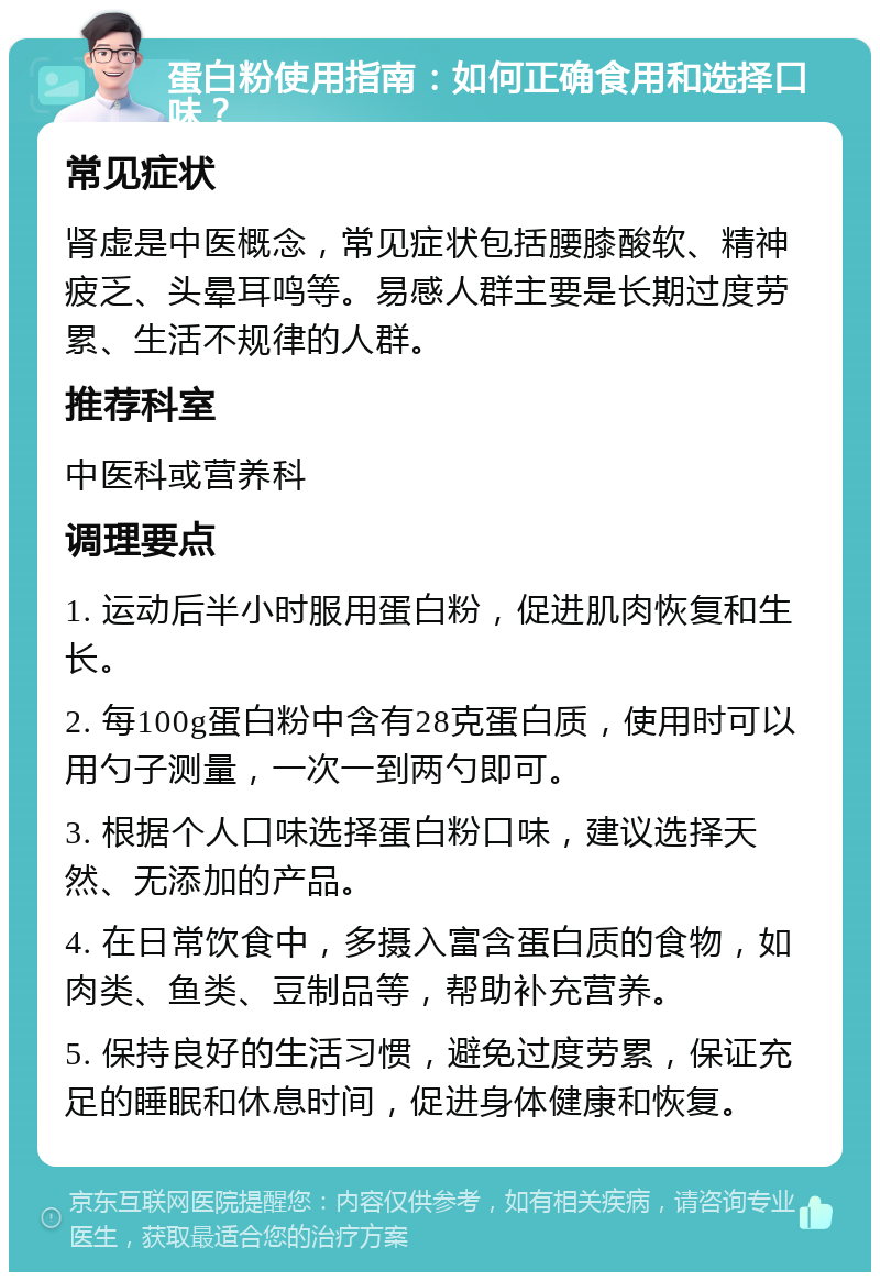 蛋白粉使用指南：如何正确食用和选择口味？ 常见症状 肾虚是中医概念，常见症状包括腰膝酸软、精神疲乏、头晕耳鸣等。易感人群主要是长期过度劳累、生活不规律的人群。 推荐科室 中医科或营养科 调理要点 1. 运动后半小时服用蛋白粉，促进肌肉恢复和生长。 2. 每100g蛋白粉中含有28克蛋白质，使用时可以用勺子测量，一次一到两勺即可。 3. 根据个人口味选择蛋白粉口味，建议选择天然、无添加的产品。 4. 在日常饮食中，多摄入富含蛋白质的食物，如肉类、鱼类、豆制品等，帮助补充营养。 5. 保持良好的生活习惯，避免过度劳累，保证充足的睡眠和休息时间，促进身体健康和恢复。