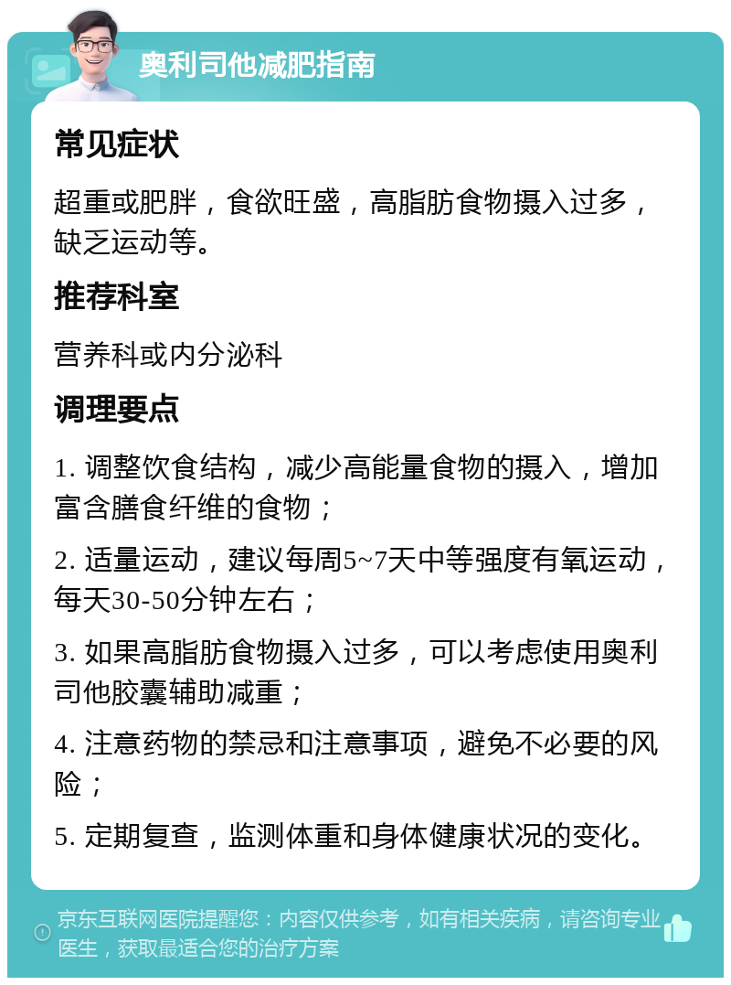 奥利司他减肥指南 常见症状 超重或肥胖，食欲旺盛，高脂肪食物摄入过多，缺乏运动等。 推荐科室 营养科或内分泌科 调理要点 1. 调整饮食结构，减少高能量食物的摄入，增加富含膳食纤维的食物； 2. 适量运动，建议每周5~7天中等强度有氧运动，每天30-50分钟左右； 3. 如果高脂肪食物摄入过多，可以考虑使用奥利司他胶囊辅助减重； 4. 注意药物的禁忌和注意事项，避免不必要的风险； 5. 定期复查，监测体重和身体健康状况的变化。