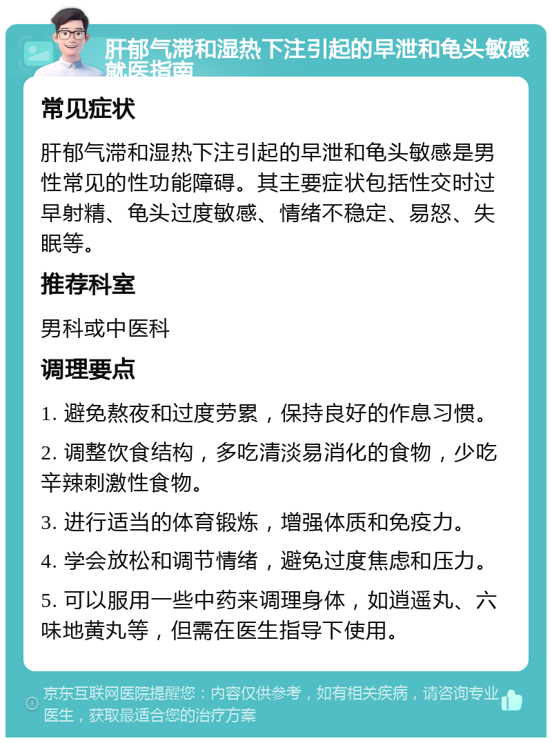 肝郁气滞和湿热下注引起的早泄和龟头敏感就医指南 常见症状 肝郁气滞和湿热下注引起的早泄和龟头敏感是男性常见的性功能障碍。其主要症状包括性交时过早射精、龟头过度敏感、情绪不稳定、易怒、失眠等。 推荐科室 男科或中医科 调理要点 1. 避免熬夜和过度劳累，保持良好的作息习惯。 2. 调整饮食结构，多吃清淡易消化的食物，少吃辛辣刺激性食物。 3. 进行适当的体育锻炼，增强体质和免疫力。 4. 学会放松和调节情绪，避免过度焦虑和压力。 5. 可以服用一些中药来调理身体，如逍遥丸、六味地黄丸等，但需在医生指导下使用。