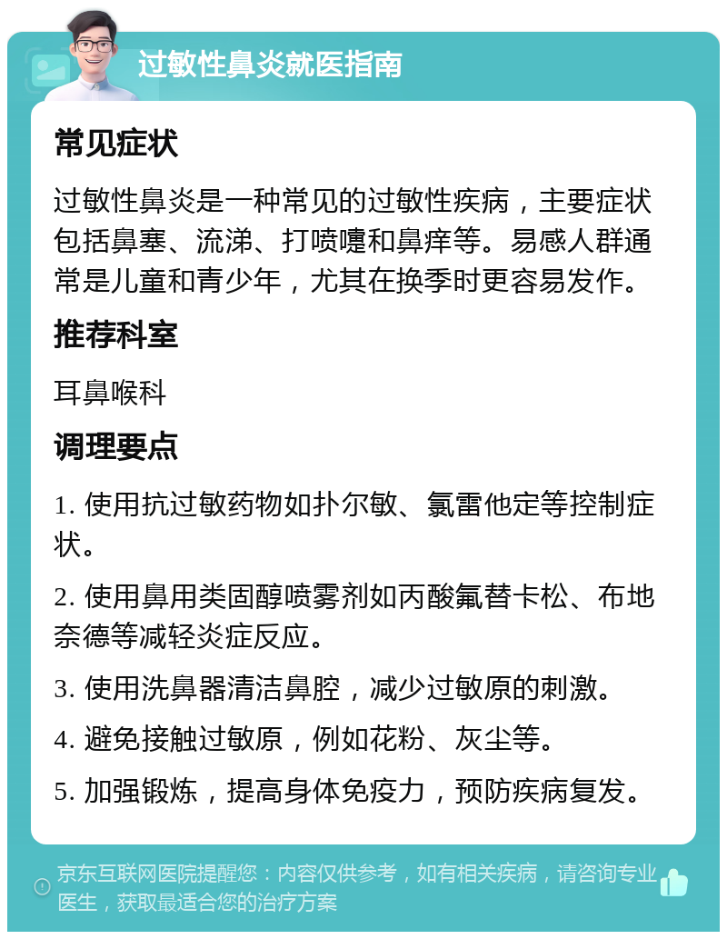 过敏性鼻炎就医指南 常见症状 过敏性鼻炎是一种常见的过敏性疾病，主要症状包括鼻塞、流涕、打喷嚏和鼻痒等。易感人群通常是儿童和青少年，尤其在换季时更容易发作。 推荐科室 耳鼻喉科 调理要点 1. 使用抗过敏药物如扑尔敏、氯雷他定等控制症状。 2. 使用鼻用类固醇喷雾剂如丙酸氟替卡松、布地奈德等减轻炎症反应。 3. 使用洗鼻器清洁鼻腔，减少过敏原的刺激。 4. 避免接触过敏原，例如花粉、灰尘等。 5. 加强锻炼，提高身体免疫力，预防疾病复发。