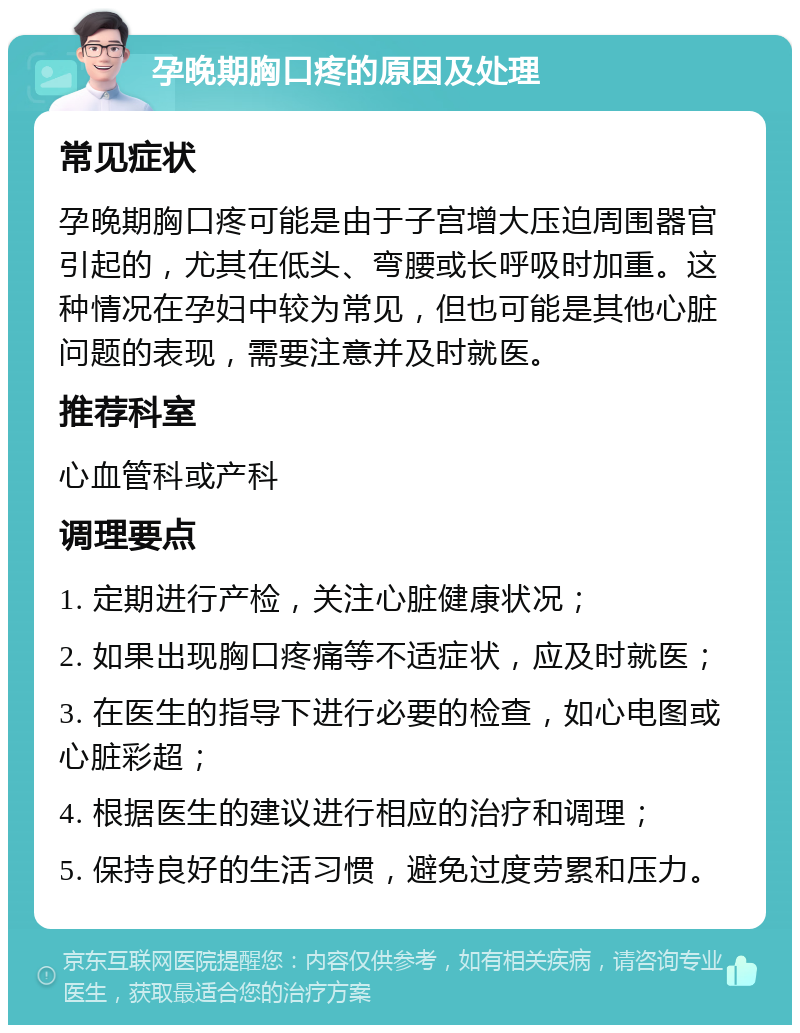 孕晚期胸口疼的原因及处理 常见症状 孕晚期胸口疼可能是由于子宫增大压迫周围器官引起的，尤其在低头、弯腰或长呼吸时加重。这种情况在孕妇中较为常见，但也可能是其他心脏问题的表现，需要注意并及时就医。 推荐科室 心血管科或产科 调理要点 1. 定期进行产检，关注心脏健康状况； 2. 如果出现胸口疼痛等不适症状，应及时就医； 3. 在医生的指导下进行必要的检查，如心电图或心脏彩超； 4. 根据医生的建议进行相应的治疗和调理； 5. 保持良好的生活习惯，避免过度劳累和压力。