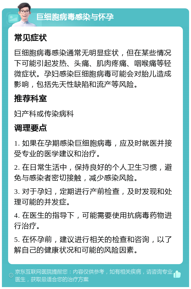 巨细胞病毒感染与怀孕 常见症状 巨细胞病毒感染通常无明显症状，但在某些情况下可能引起发热、头痛、肌肉疼痛、咽喉痛等轻微症状。孕妇感染巨细胞病毒可能会对胎儿造成影响，包括先天性缺陷和流产等风险。 推荐科室 妇产科或传染病科 调理要点 1. 如果在孕期感染巨细胞病毒，应及时就医并接受专业的医学建议和治疗。 2. 在日常生活中，保持良好的个人卫生习惯，避免与感染者密切接触，减少感染风险。 3. 对于孕妇，定期进行产前检查，及时发现和处理可能的并发症。 4. 在医生的指导下，可能需要使用抗病毒药物进行治疗。 5. 在怀孕前，建议进行相关的检查和咨询，以了解自己的健康状况和可能的风险因素。