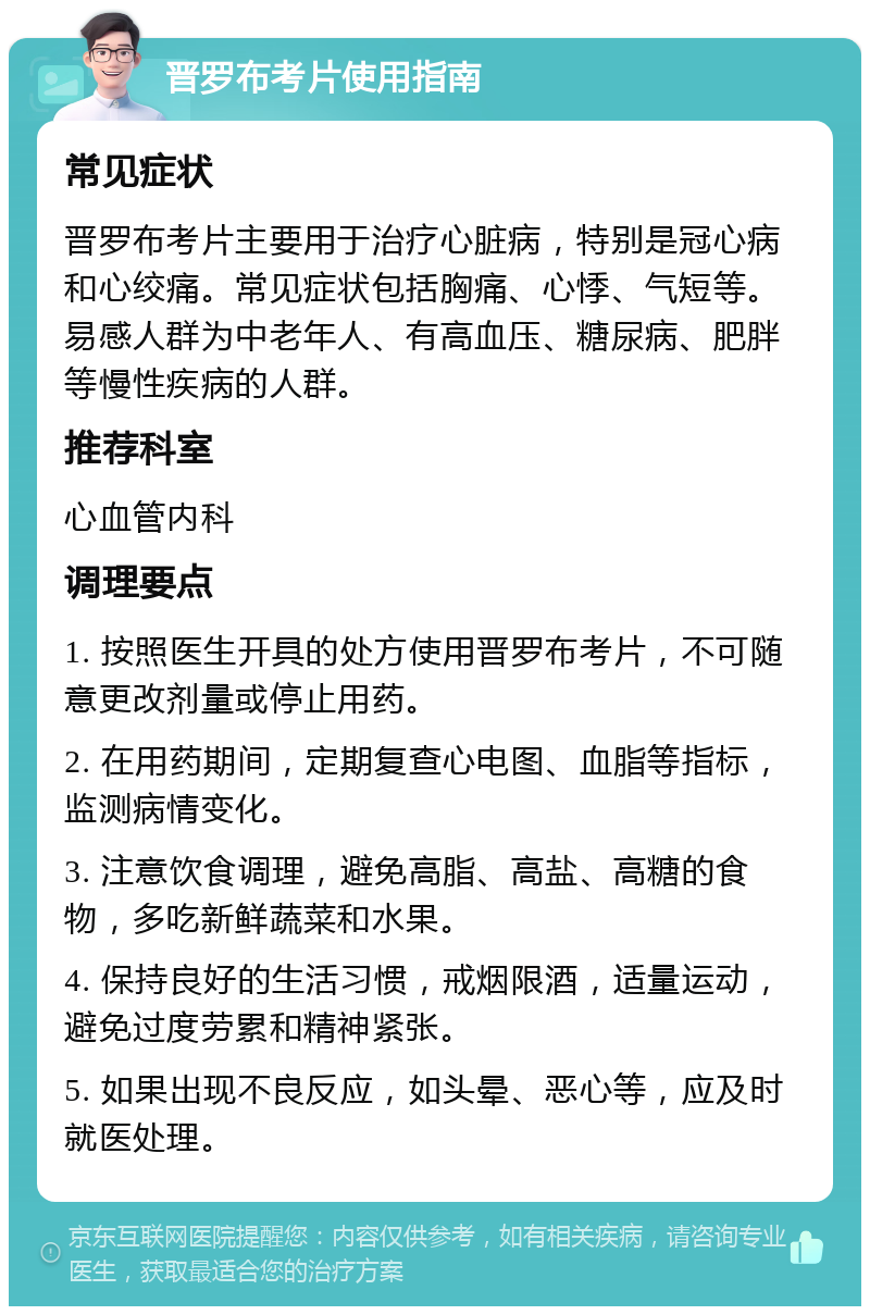 晋罗布考片使用指南 常见症状 晋罗布考片主要用于治疗心脏病，特别是冠心病和心绞痛。常见症状包括胸痛、心悸、气短等。易感人群为中老年人、有高血压、糖尿病、肥胖等慢性疾病的人群。 推荐科室 心血管内科 调理要点 1. 按照医生开具的处方使用晋罗布考片，不可随意更改剂量或停止用药。 2. 在用药期间，定期复查心电图、血脂等指标，监测病情变化。 3. 注意饮食调理，避免高脂、高盐、高糖的食物，多吃新鲜蔬菜和水果。 4. 保持良好的生活习惯，戒烟限酒，适量运动，避免过度劳累和精神紧张。 5. 如果出现不良反应，如头晕、恶心等，应及时就医处理。