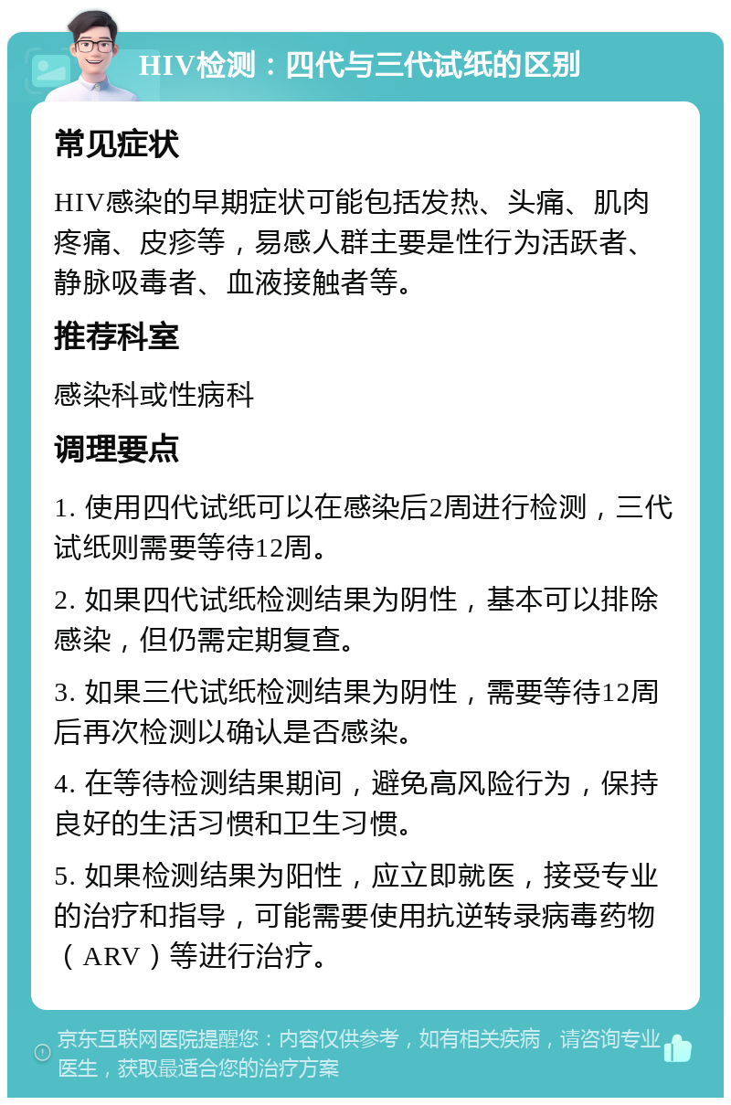 HIV检测：四代与三代试纸的区别 常见症状 HIV感染的早期症状可能包括发热、头痛、肌肉疼痛、皮疹等，易感人群主要是性行为活跃者、静脉吸毒者、血液接触者等。 推荐科室 感染科或性病科 调理要点 1. 使用四代试纸可以在感染后2周进行检测，三代试纸则需要等待12周。 2. 如果四代试纸检测结果为阴性，基本可以排除感染，但仍需定期复查。 3. 如果三代试纸检测结果为阴性，需要等待12周后再次检测以确认是否感染。 4. 在等待检测结果期间，避免高风险行为，保持良好的生活习惯和卫生习惯。 5. 如果检测结果为阳性，应立即就医，接受专业的治疗和指导，可能需要使用抗逆转录病毒药物（ARV）等进行治疗。