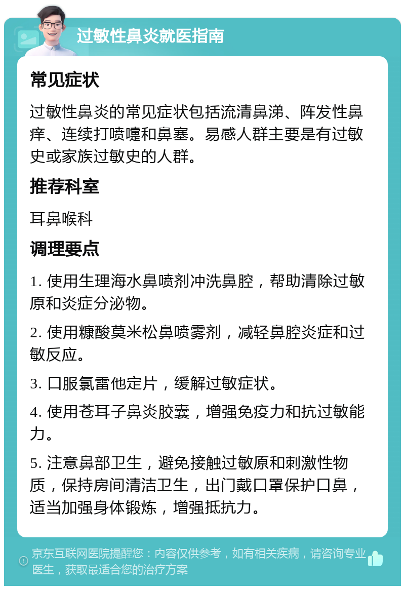 过敏性鼻炎就医指南 常见症状 过敏性鼻炎的常见症状包括流清鼻涕、阵发性鼻痒、连续打喷嚏和鼻塞。易感人群主要是有过敏史或家族过敏史的人群。 推荐科室 耳鼻喉科 调理要点 1. 使用生理海水鼻喷剂冲洗鼻腔，帮助清除过敏原和炎症分泌物。 2. 使用糠酸莫米松鼻喷雾剂，减轻鼻腔炎症和过敏反应。 3. 口服氯雷他定片，缓解过敏症状。 4. 使用苍耳子鼻炎胶囊，增强免疫力和抗过敏能力。 5. 注意鼻部卫生，避免接触过敏原和刺激性物质，保持房间清洁卫生，出门戴口罩保护口鼻，适当加强身体锻炼，增强抵抗力。