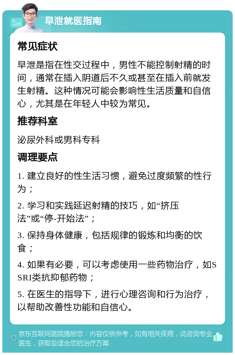 早泄就医指南 常见症状 早泄是指在性交过程中，男性不能控制射精的时间，通常在插入阴道后不久或甚至在插入前就发生射精。这种情况可能会影响性生活质量和自信心，尤其是在年轻人中较为常见。 推荐科室 泌尿外科或男科专科 调理要点 1. 建立良好的性生活习惯，避免过度频繁的性行为； 2. 学习和实践延迟射精的技巧，如“挤压法”或“停-开始法”； 3. 保持身体健康，包括规律的锻炼和均衡的饮食； 4. 如果有必要，可以考虑使用一些药物治疗，如SSRI类抗抑郁药物； 5. 在医生的指导下，进行心理咨询和行为治疗，以帮助改善性功能和自信心。