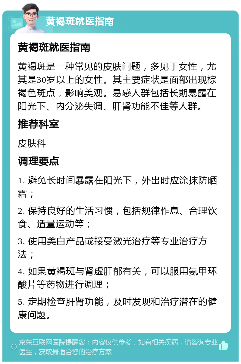 黄褐斑就医指南 黄褐斑就医指南 黄褐斑是一种常见的皮肤问题，多见于女性，尤其是30岁以上的女性。其主要症状是面部出现棕褐色斑点，影响美观。易感人群包括长期暴露在阳光下、内分泌失调、肝肾功能不佳等人群。 推荐科室 皮肤科 调理要点 1. 避免长时间暴露在阳光下，外出时应涂抹防晒霜； 2. 保持良好的生活习惯，包括规律作息、合理饮食、适量运动等； 3. 使用美白产品或接受激光治疗等专业治疗方法； 4. 如果黄褐斑与肾虚肝郁有关，可以服用氨甲环酸片等药物进行调理； 5. 定期检查肝肾功能，及时发现和治疗潜在的健康问题。