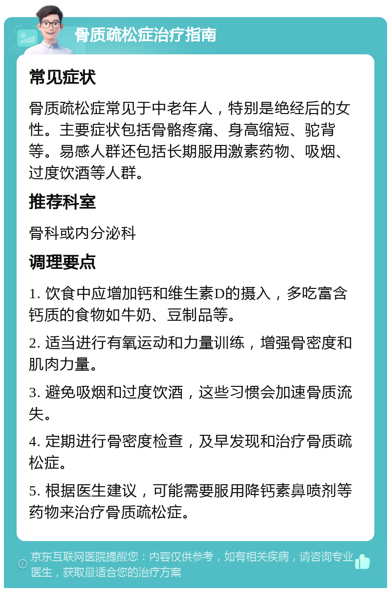 骨质疏松症治疗指南 常见症状 骨质疏松症常见于中老年人，特别是绝经后的女性。主要症状包括骨骼疼痛、身高缩短、驼背等。易感人群还包括长期服用激素药物、吸烟、过度饮酒等人群。 推荐科室 骨科或内分泌科 调理要点 1. 饮食中应增加钙和维生素D的摄入，多吃富含钙质的食物如牛奶、豆制品等。 2. 适当进行有氧运动和力量训练，增强骨密度和肌肉力量。 3. 避免吸烟和过度饮酒，这些习惯会加速骨质流失。 4. 定期进行骨密度检查，及早发现和治疗骨质疏松症。 5. 根据医生建议，可能需要服用降钙素鼻喷剂等药物来治疗骨质疏松症。