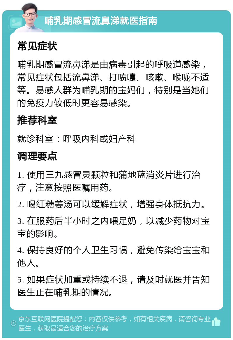 哺乳期感冒流鼻涕就医指南 常见症状 哺乳期感冒流鼻涕是由病毒引起的呼吸道感染，常见症状包括流鼻涕、打喷嚏、咳嗽、喉咙不适等。易感人群为哺乳期的宝妈们，特别是当她们的免疫力较低时更容易感染。 推荐科室 就诊科室：呼吸内科或妇产科 调理要点 1. 使用三九感冒灵颗粒和蒲地蓝消炎片进行治疗，注意按照医嘱用药。 2. 喝红糖姜汤可以缓解症状，增强身体抵抗力。 3. 在服药后半小时之内喂足奶，以减少药物对宝宝的影响。 4. 保持良好的个人卫生习惯，避免传染给宝宝和他人。 5. 如果症状加重或持续不退，请及时就医并告知医生正在哺乳期的情况。