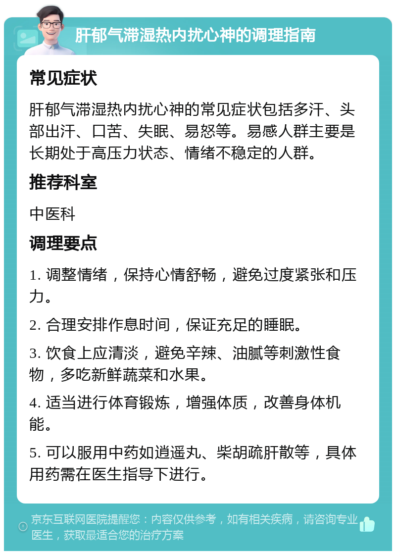 肝郁气滞湿热内扰心神的调理指南 常见症状 肝郁气滞湿热内扰心神的常见症状包括多汗、头部出汗、口苦、失眠、易怒等。易感人群主要是长期处于高压力状态、情绪不稳定的人群。 推荐科室 中医科 调理要点 1. 调整情绪，保持心情舒畅，避免过度紧张和压力。 2. 合理安排作息时间，保证充足的睡眠。 3. 饮食上应清淡，避免辛辣、油腻等刺激性食物，多吃新鲜蔬菜和水果。 4. 适当进行体育锻炼，增强体质，改善身体机能。 5. 可以服用中药如逍遥丸、柴胡疏肝散等，具体用药需在医生指导下进行。