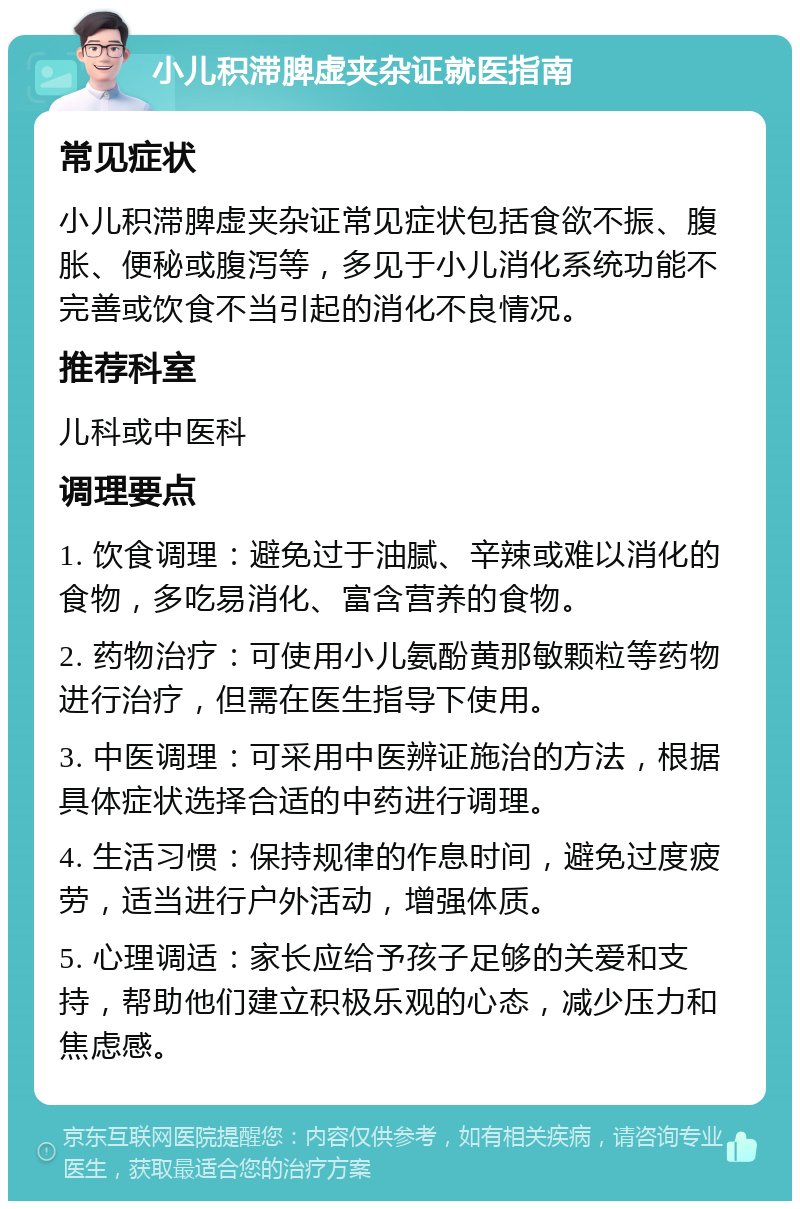 小儿积滞脾虚夹杂证就医指南 常见症状 小儿积滞脾虚夹杂证常见症状包括食欲不振、腹胀、便秘或腹泻等，多见于小儿消化系统功能不完善或饮食不当引起的消化不良情况。 推荐科室 儿科或中医科 调理要点 1. 饮食调理：避免过于油腻、辛辣或难以消化的食物，多吃易消化、富含营养的食物。 2. 药物治疗：可使用小儿氨酚黄那敏颗粒等药物进行治疗，但需在医生指导下使用。 3. 中医调理：可采用中医辨证施治的方法，根据具体症状选择合适的中药进行调理。 4. 生活习惯：保持规律的作息时间，避免过度疲劳，适当进行户外活动，增强体质。 5. 心理调适：家长应给予孩子足够的关爱和支持，帮助他们建立积极乐观的心态，减少压力和焦虑感。