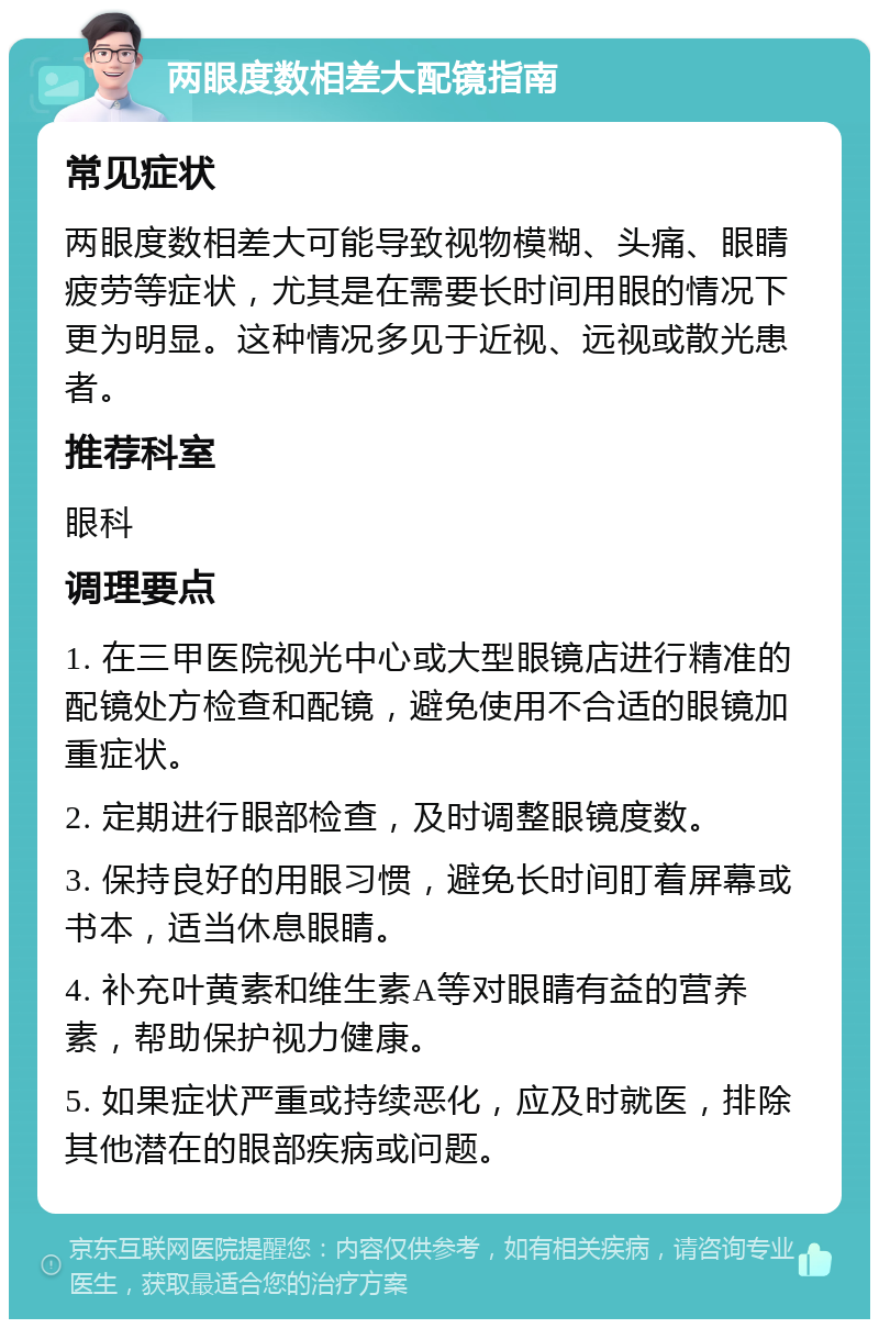 两眼度数相差大配镜指南 常见症状 两眼度数相差大可能导致视物模糊、头痛、眼睛疲劳等症状，尤其是在需要长时间用眼的情况下更为明显。这种情况多见于近视、远视或散光患者。 推荐科室 眼科 调理要点 1. 在三甲医院视光中心或大型眼镜店进行精准的配镜处方检查和配镜，避免使用不合适的眼镜加重症状。 2. 定期进行眼部检查，及时调整眼镜度数。 3. 保持良好的用眼习惯，避免长时间盯着屏幕或书本，适当休息眼睛。 4. 补充叶黄素和维生素A等对眼睛有益的营养素，帮助保护视力健康。 5. 如果症状严重或持续恶化，应及时就医，排除其他潜在的眼部疾病或问题。