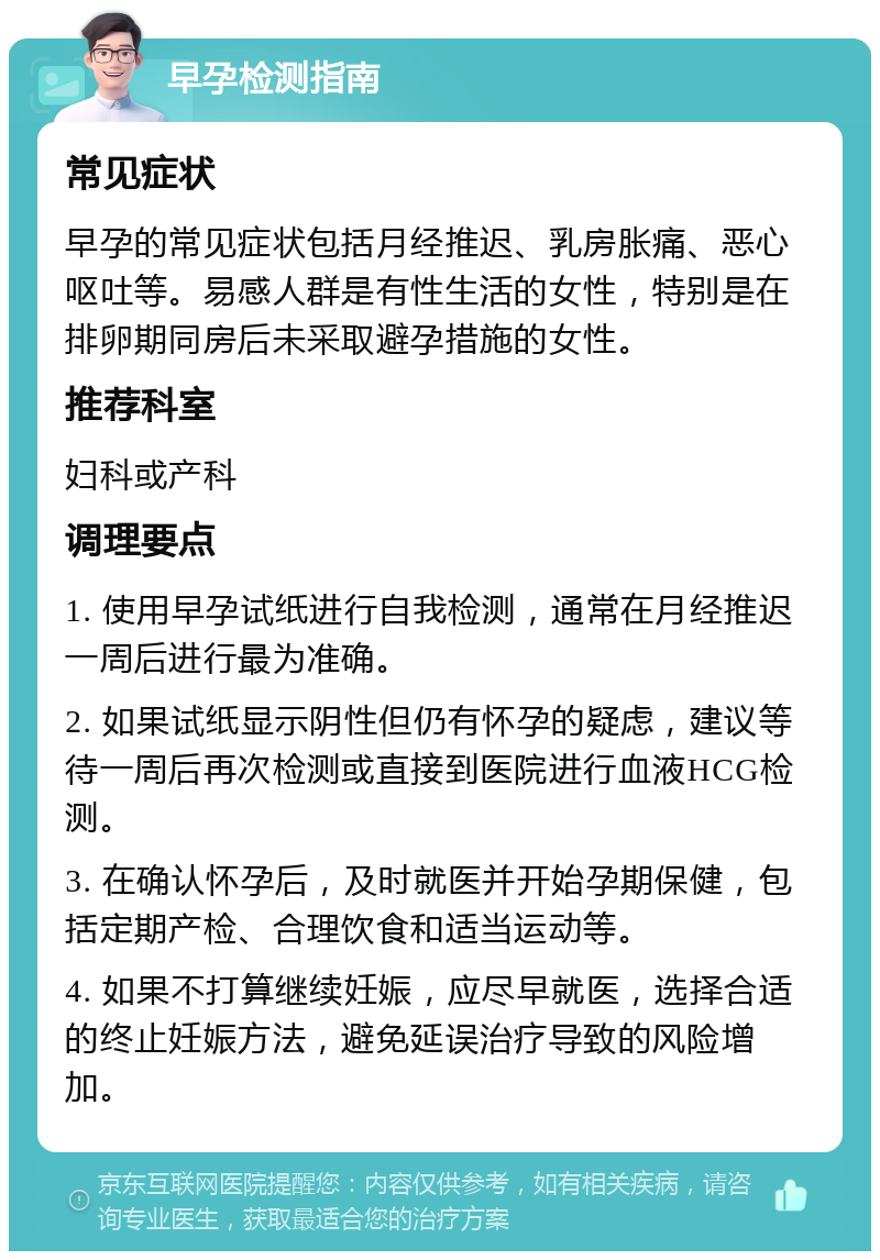 早孕检测指南 常见症状 早孕的常见症状包括月经推迟、乳房胀痛、恶心呕吐等。易感人群是有性生活的女性，特别是在排卵期同房后未采取避孕措施的女性。 推荐科室 妇科或产科 调理要点 1. 使用早孕试纸进行自我检测，通常在月经推迟一周后进行最为准确。 2. 如果试纸显示阴性但仍有怀孕的疑虑，建议等待一周后再次检测或直接到医院进行血液HCG检测。 3. 在确认怀孕后，及时就医并开始孕期保健，包括定期产检、合理饮食和适当运动等。 4. 如果不打算继续妊娠，应尽早就医，选择合适的终止妊娠方法，避免延误治疗导致的风险增加。