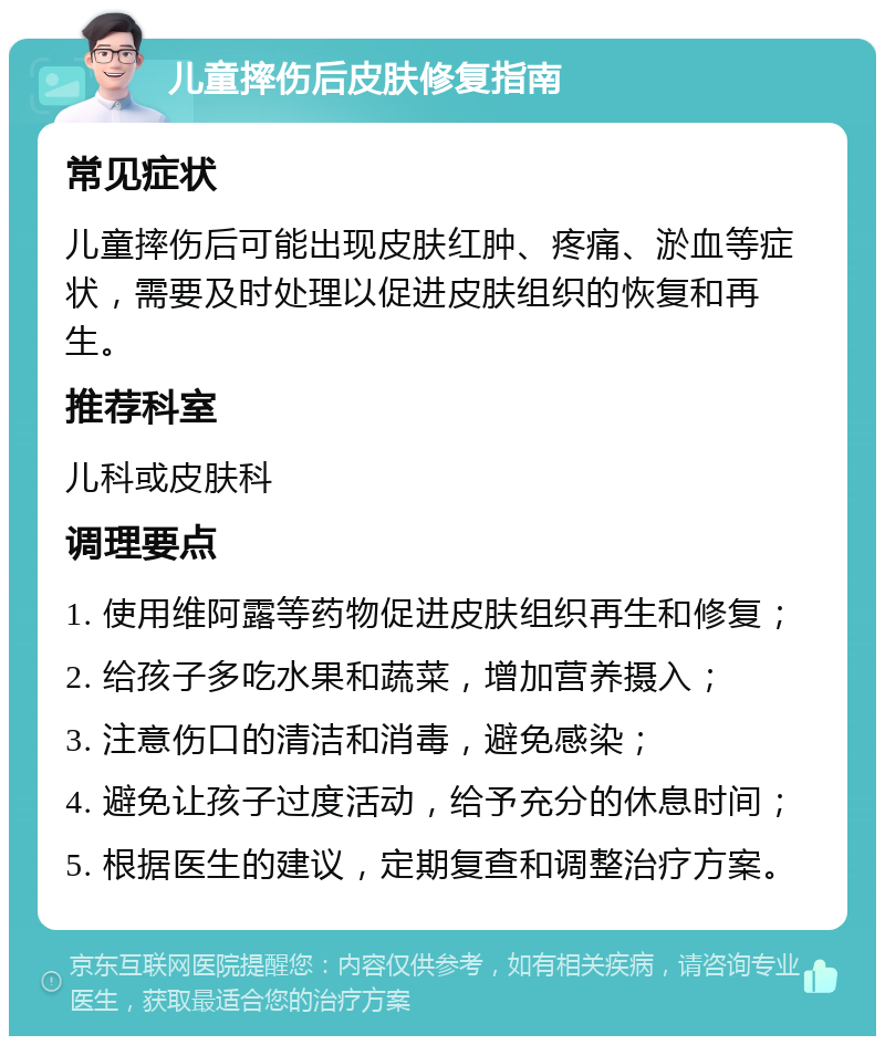 儿童摔伤后皮肤修复指南 常见症状 儿童摔伤后可能出现皮肤红肿、疼痛、淤血等症状，需要及时处理以促进皮肤组织的恢复和再生。 推荐科室 儿科或皮肤科 调理要点 1. 使用维阿露等药物促进皮肤组织再生和修复； 2. 给孩子多吃水果和蔬菜，增加营养摄入； 3. 注意伤口的清洁和消毒，避免感染； 4. 避免让孩子过度活动，给予充分的休息时间； 5. 根据医生的建议，定期复查和调整治疗方案。