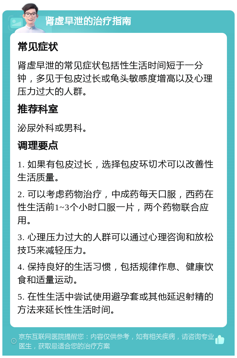 肾虚早泄的治疗指南 常见症状 肾虚早泄的常见症状包括性生活时间短于一分钟，多见于包皮过长或龟头敏感度增高以及心理压力过大的人群。 推荐科室 泌尿外科或男科。 调理要点 1. 如果有包皮过长，选择包皮环切术可以改善性生活质量。 2. 可以考虑药物治疗，中成药每天口服，西药在性生活前1~3个小时口服一片，两个药物联合应用。 3. 心理压力过大的人群可以通过心理咨询和放松技巧来减轻压力。 4. 保持良好的生活习惯，包括规律作息、健康饮食和适量运动。 5. 在性生活中尝试使用避孕套或其他延迟射精的方法来延长性生活时间。